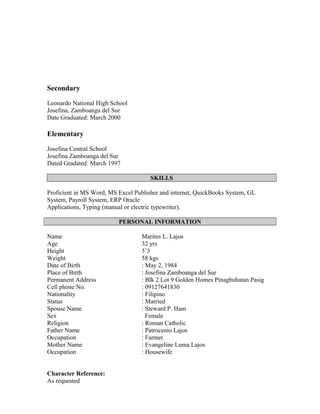 Secondary
Leonardo National High School
Josefina, Zamboanga del Sur
Date Graduated: March 2000
Elementary
Josefina Central School
Josefina Zamboanga del Sur
Dated Gradated: March 1997
SKILLS
Proficient in MS Word, MS Excel Publisher and internet, QuickBooks System, GL
System, Payroll System, ERP Oracle
Applications, Typing (manual or electric typewriter).
PERSONAL INFORMATION
Name Marites L. Lajos
Age 32 yrs
Height 5’3
Weight 58 kgs
Date of Birth : May 2, 1984
Place of Birth : Josefina Zamboanga del Sur
Permanent Address : Blk 2 Lot 9 Golden Homes Pinagbuhatan Pasig
Cell phone No. : 09127641830
Nationality : Filipino
Status : Married
Spouse Name
Sex
: Steward P. Ham
Female
Religion : Roman Catholic
Father Name : Patrocenio Lajos
Occupation : Farmer
Mother Name : Evangeline Luma Lajos
Occupation : Housewife
Character Reference:
As requested
 