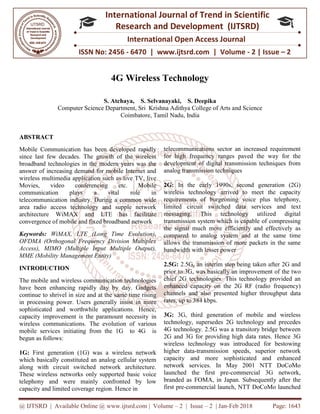 @ IJTSRD | Available Online @ www.ijtsrd.com
ISSN No: 2456
International
Research
4G Wireless Technology
S. Atchaya
Computer Science Department
ABSTRACT
Mobile Communication has been developed rapidly
since last few decades. The growth of the wireless
broadband technologies in the modern years was the
answer of increasing demand for mobile Internet and
wireless multimedia application such as live TV, live
Movies, video conferencing etc. Mobile
communication plays a vital role in
telecommunication industry. During a common wide
area radio access technology and supple network
architecture WiMAX and LTE has facilitate
convergence of mobile and fixed broadband
Keywords: WiMAX, LTE (Long Time Evolution),
OFDMA (Orthogonal Frequency Division Multiplex
Access), MIMO (Multiple Input Multiple Output),
MME (Mobility Management Entity)
INTRODUCTION
The mobile and wireless communication technologies
have been enhancing rapidly day by day. Gadgets
continue to shrivel in size and at the same time rising
in processing power. Users generally insist in
sophisticated and worthwhile applications. Hence,
capacity improvement is the paramount necessity
wireless communications. The evolution of various
mobile services initiating from the 1G to 4G
begun as follows:
1G: First generation (1G) was a wireless network
which basically constituted an analog cellular system
along with circuit switched network architecture.
These wireless networks only supported basic voice
telephony and were mainly confronted by low
capacity and limited coverage region. Hence in
@ IJTSRD | Available Online @ www.ijtsrd.com | Volume – 2 | Issue – 2 | Jan-Feb 2018
ISSN No: 2456 - 6470 | www.ijtsrd.com | Volume
International Journal of Trend in Scientific
Research and Development (IJTSRD)
International Open Access Journal
4G Wireless Technology
Atchaya, S. Selvanayaki, S. Deepika
Computer Science Department, Sri Krishna Adithya College of Arts and Science
Coimbatore, Tamil Nadu, India
Mobile Communication has been developed rapidly
since last few decades. The growth of the wireless
broadband technologies in the modern years was the
answer of increasing demand for mobile Internet and
wireless multimedia application such as live TV, live
Movies, video conferencing etc. Mobile
communication plays a vital role in
telecommunication industry. During a common wide
area radio access technology and supple network
architecture WiMAX and LTE has facilitate
convergence of mobile and fixed broadband network
WiMAX, LTE (Long Time Evolution),
OFDMA (Orthogonal Frequency Division Multiplex
Access), MIMO (Multiple Input Multiple Output),
The mobile and wireless communication technologies
have been enhancing rapidly day by day. Gadgets
continue to shrivel in size and at the same time rising
in processing power. Users generally insist in more
sophisticated and worthwhile applications. Hence,
capacity improvement is the paramount necessity in
The evolution of various
tiating from the 1G to 4G is
a wireless network
which basically constituted an analog cellular system
along with circuit switched network architecture.
These wireless networks only supported basic voice
telephony and were mainly confronted by low
Hence in
telecommunications sector an increased requirement
for high frequency ranges paved the way for the
development of digital transmission techniques from
analog transmission techniques
2G: In the early 1990s, second generation (2G)
wireless technology arrived to meet the capacity
requirements of burgeoning voice plus telephony,
limited circuit switched data services and text
messaging. This technology utilized digital
transmission system which is capable of compressing
the signal much more efficiently and effectively as
compared to analog system and at the same time
allows the transmission of more packets in the same
bandwidth with lesser power
2.5G: 2.5G, an interim step being taken after 2G and
prior to 3G, was basically an improvement of
chief 2G technologies. This technology provided an
enhanced capacity on the 2G RF (radio
channels and also presented higher throughput
rates, up to 384 kbps.
3G: 3G, third generation of mobile and wireless
technology, supersedes 2G technology and precedes
4G technology. 2.5G was a transitory bridge between
2G and 3G for providing high data rates. Hence 3G
wireless technology was introduced for bestowing
higher data-transmission speeds, superior network
capacity and more sophist
network services. In May 2001 NTT DoCoMo
launched the first pre-commercial 3G network,
branded as FOMA, in Japan. Subsequently after the
first pre-commercial launch, NTT DoCoMo launched
Feb 2018 Page: 1643
6470 | www.ijtsrd.com | Volume - 2 | Issue – 2
Scientific
(IJTSRD)
International Open Access Journal
nd Science
telecommunications sector an increased requirement
for high frequency ranges paved the way for the
development of digital transmission techniques from
log transmission techniques
In the early 1990s, second generation (2G)
technology arrived to meet the capacity
requirements of burgeoning voice plus telephony,
limited circuit switched data services and text
messaging. This technology utilized digital
transmission system which is capable of compressing
ficiently and effectively as
compared to analog system and at the same time
allows the transmission of more packets in the same
2.5G, an interim step being taken after 2G and
prior to 3G, was basically an improvement of the two
chief 2G technologies. This technology provided an
enhanced capacity on the 2G RF (radio frequency)
channels and also presented higher throughput data
3G, third generation of mobile and wireless
es 2G technology and precedes
4G technology. 2.5G was a transitory bridge between
2G and 3G for providing high data rates. Hence 3G
wireless technology was introduced for bestowing
transmission speeds, superior network
capacity and more sophisticated and enhanced
network services. In May 2001 NTT DoCoMo
commercial 3G network,
branded as FOMA, in Japan. Subsequently after the
commercial launch, NTT DoCoMo launched
 