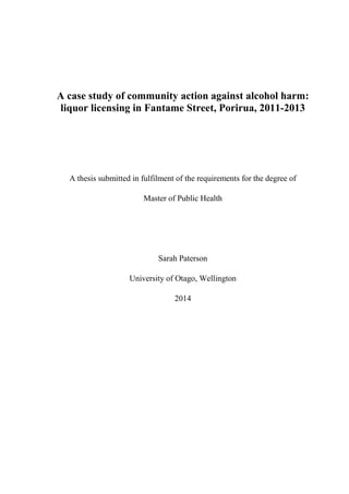 A case study of community action against alcohol harm:
liquor licensing in Fantame Street, Porirua, 2011-2013
A thesis submitted in fulfilment of the requirements for the degree of
Master of Public Health
Sarah Paterson
University of Otago, Wellington
2014
 