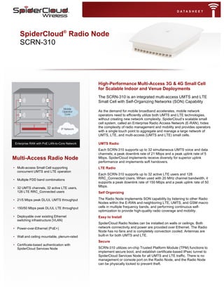  
	
  
	
  	
  
	
  
	
  
	
  
	
  
	
  
	
  
	
  
	
  
	
  
Multi-Access Radio Node
• Multi-access Small Cell supporting
concurrent UMTS and LTE operation
• Multiple FDD band combinations
• 32 UMTS channels, 32 active LTE users,
128 LTE RRC_Connected users
• 21/5 Mbps peak DL/UL UMTS throughput
• 150/50 Mbps peak DL/UL LTE throughput
• Deployable over existing Ethernet
switching infrastructure (VLAN)
• Power-over-Ethernet (PoE+)
• Wall and ceiling mountable, plenum-rated
• Certificate-based authentication with
SpiderCloud Services Node
High-Performance Multi-Access 3G & 4G Small Cell
for Scalable Indoor and Venue Deployments
The SCRN-310 is an integrated multi-access UMTS and LTE
Small Cell with Self-Organizing Networks (SON) Capability
As the demand for mobile broadband accelerates, mobile network
operators need to efficiently utilize both UMTS and LTE technologies,
without creating new network complexity. SpiderCloud’s scalable small
cell system, called an Enterprise Radio Access Network (E-RAN), hides
the complexity of radio management and mobility and provides operators
with a single touch point to aggregate and manage a large network of
UMTS, LTE, and multi-access (UMTS and LTE) small cells.
UMTS Radio
Each SCRN-310 supports up to 32 simultaneous UMTS voice and data
channels; a peak downlink rate of 21 Mbps and a peak uplink rate of 5
Mbps. SpiderCloud implements receive diversity for superior uplink
performance and implements soft handovers.
LTE Radio
Each SCRN-310 supports up to 32 active LTE users and 128
RRC_Connected Users. When used with 20 MHz channel bandwidth, it
supports a peak downlink rate of 150 Mbps and a peak uplink rate of 50
Mbps.
Self Organizing
The Radio Node implements SON capability by listening to other Radio
Nodes within the E-RAN and neighboring LTE, UMTS, and GSM macro
cells in multiple frequency bands, and performing continuous self-
optimization to provide high-quality radio coverage and mobility.
Easy to Install
SpiderCloud Radio Nodes can be installed on walls or ceilings. Both
network connectivity and power are provided over Ethernet. The Radio
Node has no fans and is completely convection cooled. Antennas are
built-in for both UMTS and LTE.
Secure
SCRN-310 utilizes on-chip Trusted Platform Module (TPM) functions to
implement secure boot, and establish certificate-based IPsec tunnel to
SpiderCloud Services Node for all UMTS and LTE traffic. There is no
management or console port on the Radio Node, and the Radio Node
can be physically locked to prevent theft.
SpiderCloud®
Radio Node
SCRN-310
Enterprise RAN with PoE LAN-to-Core Network
 
