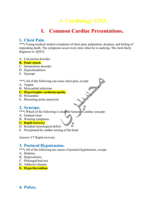 Cardiology OXF.
I. Common Cardiac Presentations.
1. Chest Pain.
***) Young medical student complains of chest pain, palpitation, dyspnea, and feeling of
impending death. The symptoms occur every time when he is studying. The most likely
diagnosis is: Q2012
A. Conversion disorder
B. Panic attack
C. Somatoform disorder
D. Hypochondriasis
E. Syncope
***) All of the following can cause chest pain, except:
A. Angina
B. Myocardial infarction
C. Hypertrophic cardiomyopathy
D. Pericarditis
E. Dissecting aortic aneurysm
2. Syncope.
***) Which of the following is classical feature of cardiac syncope:
A. Gradual onset
B. Warning symptoms
C. Rapid recovery
D. Residual neurological deficit
E. Precipitated by sudden turning of the head
Answer: C* Rapid recovery
3. Postural Hypotension.
***) All of the following are causes of postural hypotension, except:
A. Diabetes
B. Hypovolemia
C. Prolonged bed rest
D. Addison's disease
E. Hyperthyroidism
4. Pulses.
 