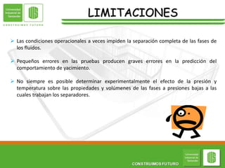 LIMITACIONES
 Las condiciones operacionales a veces impiden la separación completa de las fases de
los fluidos.
 Pequeños errores en las pruebas producen graves errores en la predicción del
comportamiento de yacimiento.
 No siempre es posible determinar experimentalmente el efecto de la presión y
temperatura sobre las propiedades y volúmenes de las fases a presiones bajas a las
cuales trabajan los separadores.
 