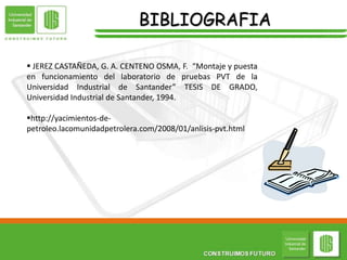 BIBLIOGRAFIA
 JEREZ CASTAÑEDA, G. A. CENTENO OSMA, F. “Montaje y puesta
en funcionamiento del laboratorio de pruebas PVT de la
Universidad Industrial de Santander” TESIS DE GRADO,
Universidad Industrial de Santander, 1994.
http://yacimientos-de-
petroleo.lacomunidadpetrolera.com/2008/01/anlisis-pvt.html
 