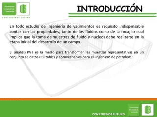 En todo estudio de ingeniería de yacimientos es requisito indispensable
contar con las propiedades, tanto de los fluidos como de la roca; lo cual
implica que la toma de muestras de fluido y núcleos debe realizarse en la
etapa inicial del desarrollo de un campo.
El análisis PVT es la medio para transformar las muestras representativas en un
conjunto de datos utilizables y aprovechables para el ingeniero de petroleos.
INTRODUCCIÓN
 
