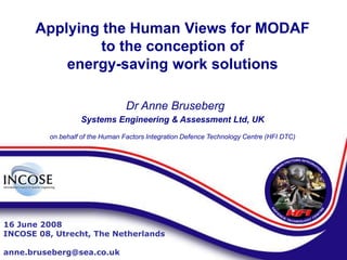 Applying the Human Views for MODAF
to the conception of
energy-saving work solutions
Dr Anne Bruseberg
Systems Engineering & Assessment Ltd, UK
on behalf of the Human Factors Integration Defence Technology Centre (HFI DTC)
16 June 2008
INCOSE 08, Utrecht, The Netherlands
anne.bruseberg@sea.co.uk
 
