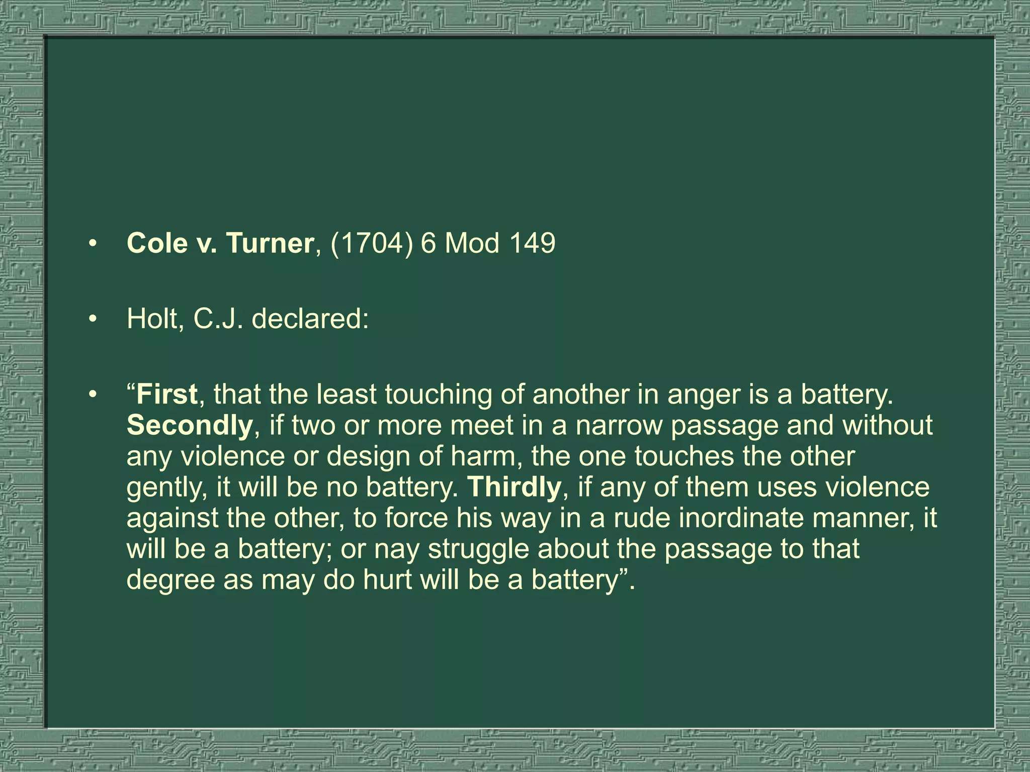 • Cole v. Turner, (1704) 6 Mod 149
• Holt, C.J. declared:
• “First, that the least touching of another in anger is a battery.
Secondly, if two or more meet in a narrow passage and without
any violence or design of harm, the one touches the other
gently, it will be no battery. Thirdly, if any of them uses violence
against the other, to force his way in a rude inordinate manner, it
will be a battery; or nay struggle about the passage to that
degree as may do hurt will be a battery”.
 