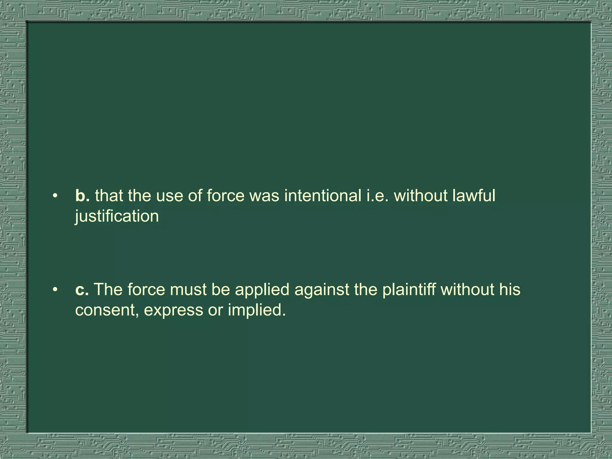 • b. that the use of force was intentional i.e. without lawful
justification
• c. The force must be applied against the plaintiff without his
consent, express or implied.
 