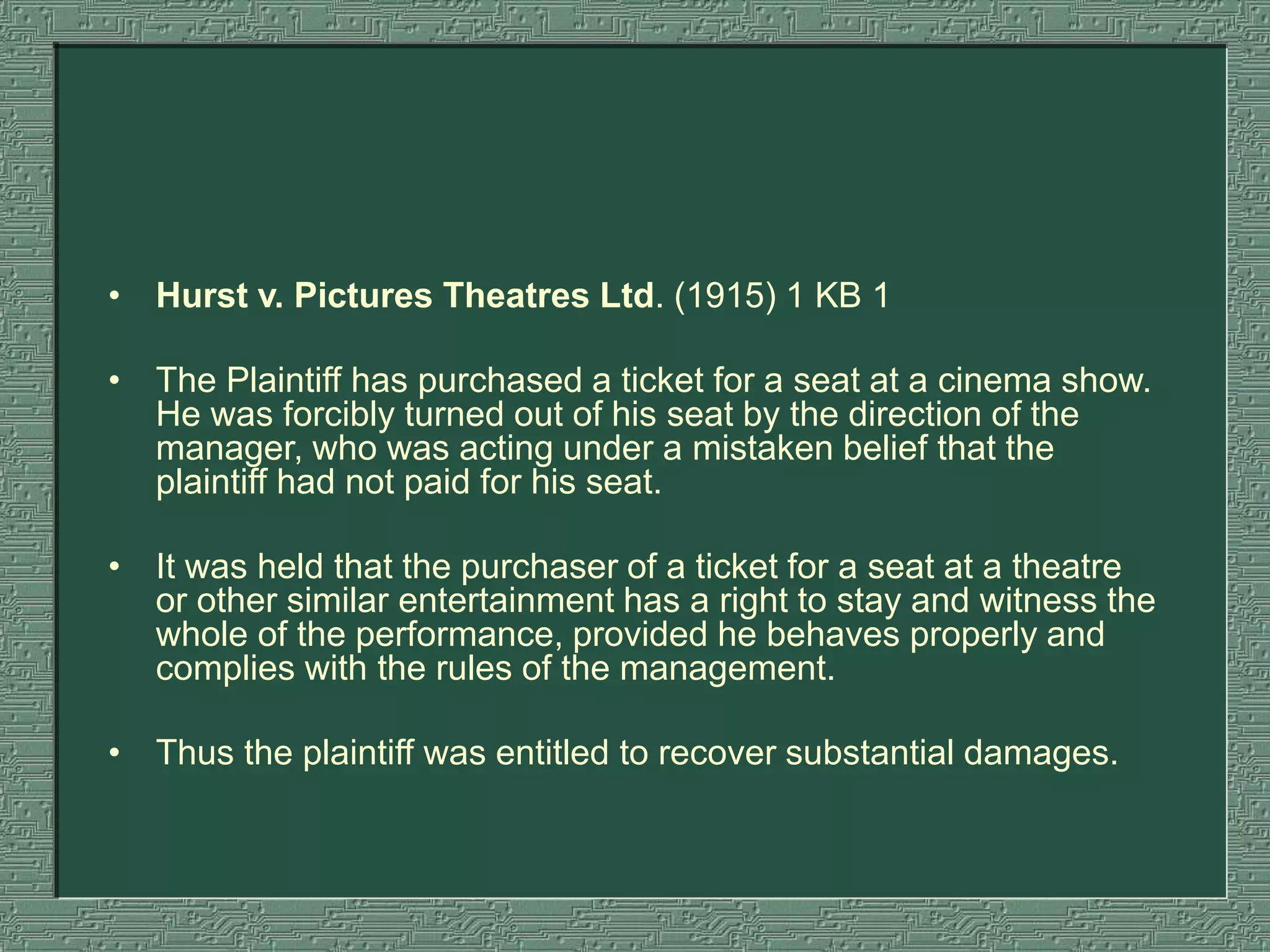 • Hurst v. Pictures Theatres Ltd. (1915) 1 KB 1
• The Plaintiff has purchased a ticket for a seat at a cinema show.
He was forcibly turned out of his seat by the direction of the
manager, who was acting under a mistaken belief that the
plaintiff had not paid for his seat.
• It was held that the purchaser of a ticket for a seat at a theatre
or other similar entertainment has a right to stay and witness the
whole of the performance, provided he behaves properly and
complies with the rules of the management.
• Thus the plaintiff was entitled to recover substantial damages.
 