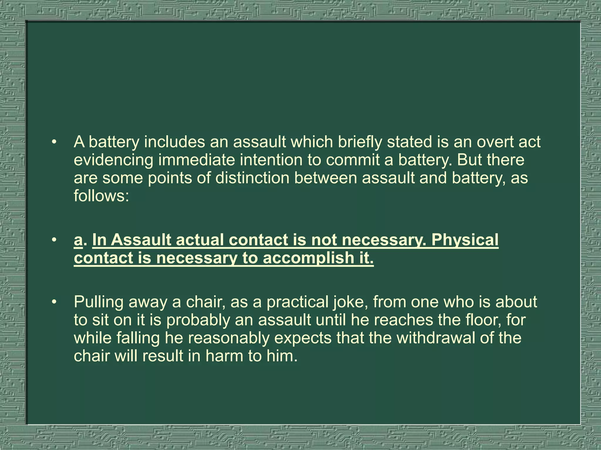 • A battery includes an assault which briefly stated is an overt act
evidencing immediate intention to commit a battery. But there
are some points of distinction between assault and battery, as
follows:
• a. In Assault actual contact is not necessary. Physical
contact is necessary to accomplish it.
• Pulling away a chair, as a practical joke, from one who is about
to sit on it is probably an assault until he reaches the floor, for
while falling he reasonably expects that the withdrawal of the
chair will result in harm to him.
 