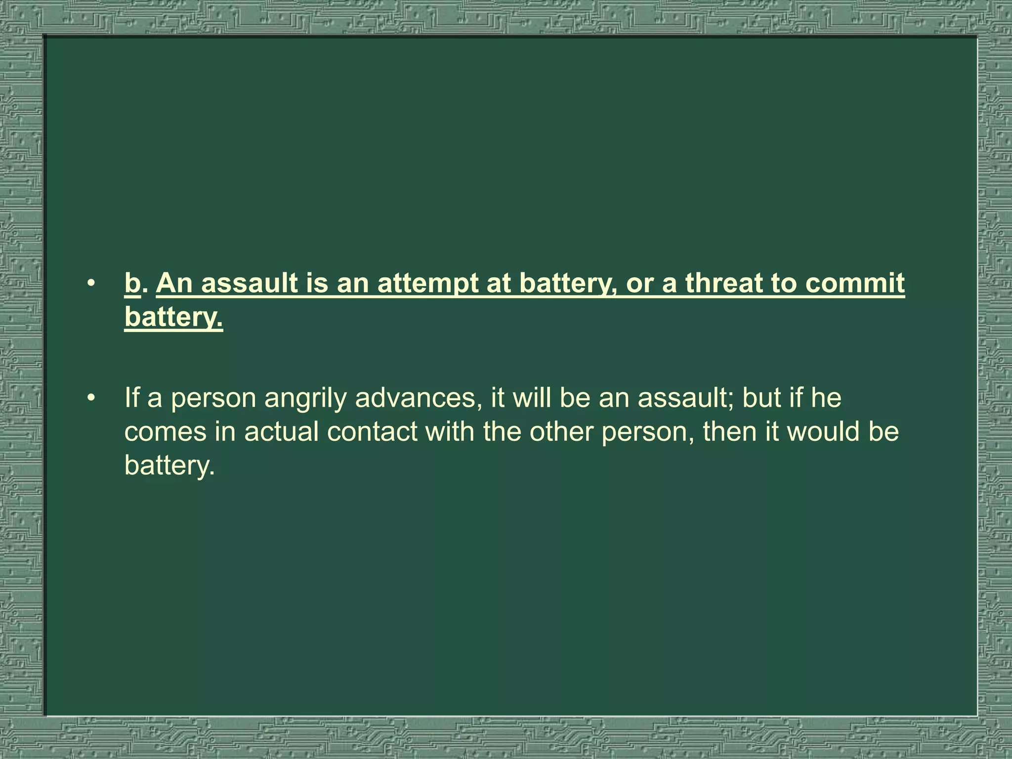 • b. An assault is an attempt at battery, or a threat to commit
battery.
• If a person angrily advances, it will be an assault; but if he
comes in actual contact with the other person, then it would be
battery.
 