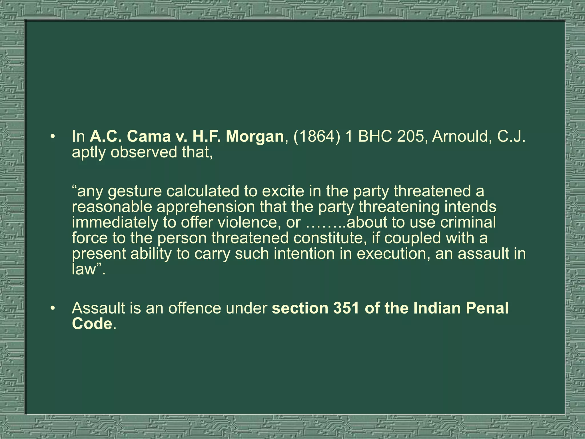 • In A.C. Cama v. H.F. Morgan, (1864) 1 BHC 205, Arnould, C.J.
aptly observed that,
“any gesture calculated to excite in the party threatened a
reasonable apprehension that the party threatening intends
immediately to offer violence, or ……..about to use criminal
force to the person threatened constitute, if coupled with a
present ability to carry such intention in execution, an assault in
law”.
• Assault is an offence under section 351 of the Indian Penal
Code.
 