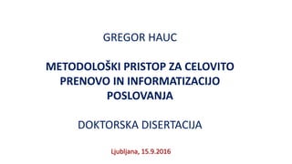GREGOR HAUC
METODOLOŠKI PRISTOP ZA CELOVITO
PRENOVO IN INFORMATIZACIJO
POSLOVANJA
DOKTORSKA DISERTACIJA
Ljubljana, 15.9.2016
 