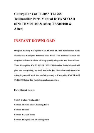 Caterpillar Cat TL1055 TL1255
Telehandler Parts Manual DOWNLOAD
(SN: TBM00100 & After, TBN00100 &
After)


INSTANT DOWNLOAD

Original Factory Caterpillar Cat TL1055 TL1255 Telehandler Parts

Manual is a Complete Informational Book. This Service Manual has

easy-to-read text sections with top quality diagrams and instructions.

Trust Caterpillar Cat TL1055 TL1255 Telehandler Parts Manual will

give you everything you need to do the job. Save time and money by

doing it yourself, with the confidence only a Caterpillar Cat TL1055

TL1255 Telehandler Parts Manual can provide.



Parts Manual Covers:



SMCS Codes - Telehandler

Section 1 Frame and Attaching Parts

Section 2 Boom

Section 3 Attachments

Section 4 Engine and Attaching Parts
 