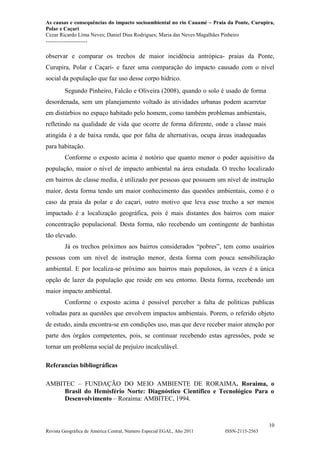 As causas e consequências do impacto socioambiental no rio Cauamé – Praia da Ponte, Curupira,
Polar e Caçari
Cezar Ricardo Lima Neves; Daniel Dias Rodrigues; Maria das Neves Magalhães Pinheiro
-----------------------
10
Revista Geográfica de América Central, Número Especial EGAL, Año 2011 ISSN-2115-2563
observar e comparar os trechos de maior incidência antrópica- praias da Ponte,
Curupira, Polar e Caçari- e fazer uma comparação do impacto causado com o nível
social da população que faz uso desse corpo hídrico.
Segundo Pinheiro, Falcão e Oliveira (2008), quando o solo é usado de forma
desordenada, sem um planejamento voltado às atividades urbanas podem acarretar
em distúrbios no espaço habitado pelo homem, como também problemas ambientais,
refletindo na qualidade de vida que ocorre de forma diferente, onde a classe mais
atingida é a de baixa renda, que por falta de alternativas, ocupa áreas inadequadas
para habitação.
Conforme o exposto acima é notório que quanto menor o poder aquisitivo da
população, maior o nível de impacto ambiental na área estudada. O trecho localizado
em bairros de classe media, é utilizado por pessoas que possuem um nível de instrução
maior, desta forma tendo um maior conhecimento das questões ambientais, como é o
caso da praia da polar e do caçari, outro motivo que leva esse trecho a ser menos
impactado é a localização geográfica, pois é mais distantes dos bairros com maior
concentração populacional. Desta forma, não recebendo um contingente de banhistas
tão elevado.
Já os trechos próximos aos bairros considerados “pobres”, tem como usuários
pessoas com um nível de instrução menor, desta forma com pouca sensibilização
ambiental. E por localiza-se próximo aos bairros mais populosos, às vezes é a única
opção de lazer da população que reside em seu entorno. Desta forma, recebendo um
maior impacto ambiental.
Conforme o exposto acima é possível perceber a falta de políticas publicas
voltadas para as questões que envolvem impactos ambientais. Porem, o referido objeto
de estudo, ainda encontra-se em condições uso, mas que deve receber maior atenção por
parte dos órgãos competentes, pois, se continuar recebendo estas agressões, pode se
tornar um problema social de prejuízo incalculável.
Referancias bibliográficas
AMBITEC – FUNDAÇÃO DO MEIO AMBIENTE DE RORAIMA. Roraima, o
Brasil do Hemisfério Norte: Diagnóstico Científico e Tecnológico Para o
Desenvolvimento – Roraima: AMBITEC, 1994.
 