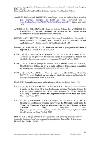 As causas e consequências do impacto socioambiental no rio Cauamé – Praia da Ponte, Curupira,
Polar e Caçari
Cezar Ricardo Lima Neves; Daniel Dias Rodrigues; Maria das Neves Magalhães Pinheiro
-----------------------
11
Revista Geográfica de América Central, Número Especial EGAL, Año 2011 ISSN-2115-2563
AMORIM, Lia Martucci; CORDEIRO, João Sérgio. Impactos ambientais provocados
pela ocupação antrópica de fundo de vale. Disponível em: <
www.bvsde.paho.org/bvsAIDIS/PuertoRico29/martucci.pdf > Acesso em maio
2008.
ANDREOLI, O.; BOLLMANN, H. Água no Sistema Urbano In: ANDREOLI, C.;
CARNEIRO, C. Gestão Integrada de Mananciais de Abastecimento
Eutrofizados. Curitiba: Sanepar Finep, 2005. p.85
BASTOS, A C S.; FREITAS, AC. Agentes e Processos de interferência, Degradação e
Dano Ambiental. In: CUNHA, S.B.; GUERRA, A.T.; Avaliação e Perícia
Ambiental. ed.7ª - Rio de Janeiro: Bertrand Brasil, 2006 p.18
BRAGA, R.; CARVALHO, P. F.C. Recursos hídricos e planejamento urbano e
regional. Rio Claro: IGCE-UNESP, 2003.
CALLISTO, M.; FERREIRA, W.R.; MORENO, P.; GLOULART, M.; PETRUCIO, M.
Aplicação de um protocolo de avaliação rápida da diversidade de habitats em
atividades de ensino e pesquisa. In: Acta Limnológica Brasileira. 2002.
CERRI, L.E da S. riscos geológicos urbanos. In: CHASSOT, Attico & CAMPOS,
Heraldo (Orgs). Ciência da terra e meio ambiente: Diálogo para interações
no planeta. São Leopoldo: Ed. UNISINOS, 1999, p. 49-73.
CERRI, L.E da S.; Amaral C.P. do. Riscos geológicos. In: OLIVEIRA, A. M. dos S.;
BRITO, S. N. A. Geologia de engenharia. São Paulo: associação Brasileira de
geologia de engenharia, 1998, p. 301-310.
DIAS, G. F. Educação Ambiental princípios e práticas. São Paulo: Gaia, 1992.
FALCÃO, M.T.; PINHEIRO, M.N.M.; OLIVEIRA, S.K.S. A Ocupação e Crescimento
irregular em Boa Vista-RR e Suas Implicações na Saúde Ambiental: Estudo de
Caso no Bairro são Bento. In: SILVA, Paulo Rogério; OLIVEIRA, Rafael da
Silva. (Org.). Roraima 20 anos As Geografias de um novo Estado Boa Vista:
Ufrr – Boa Vista, 2008.
FALCÃO, M.T.; PINHEIRO, M.N.M.; Rodrigues, R. F.; Souza, K. J. M. A.
Implicações Ambientais Urbanas Decorrentes das Ocupações em Fundo de
Vales: um Estudo de Caso na Microbacia do Igarapé Pricumã em Boa
Vista/RR. 2009. Disponível em:
http://www.geo.ufv.br/simposio/simposio/trabalhos/trabalhos_completos/eixo3/0
66.pdf. Acesso em 04 de Abril de 2010.
HANNAFORD, M.J; BARBOUR, M.T. & RESH, V.H. Training reduces observer
variability in visual-based assessments of stream habitat. Journal North American
Benthol. Soc. 16 (4): 853-860. 1997.
 