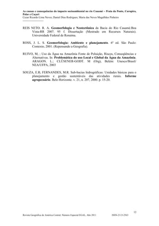 As causas e consequências do impacto socioambiental no rio Cauamé – Praia da Ponte, Curupira,
Polar e Caçari
Cezar Ricardo Lima Neves; Daniel Dias Rodrigues; Maria das Neves Magalhães Pinheiro
-----------------------
12
Revista Geográfica de América Central, Número Especial EGAL, Año 2011 ISSN-2115-2563
REIS NETO. R. A. Geomorfologia e Neotectônica da Bacia do Rio Cauamé.Boa
Vista-RR 2007. 95 f. Dissertação (Mestrado em Recursos Naturais).
Universidade Federal de Roraima.
ROSS, J. L. S. Geomorfologia: Ambiente e planejamento. 6º ed. São Paulo:
Contexto, 2001. (Repensando a Geografia).
RUIVO, M, ; Uso da Água na Amazônia Fonte de Poluição, Riscos, Conseqüências e
Alternativas. In: Problemática do uso Local e Global da Água da Amazônia.
ARAGON. L.; CLÜSENER-GODT. M (Org), Belém: Unesco/Brasil/
NEA/UFPA, 2003
SOUZA, E.R; FERNANDES, M.R. Sub-bacias hidrográficas: Unidades básicas para o
planejamento e gestão sustentáveis das atividades rurais. Informe
agropecuário. Belo Horizonte. v. 21, n. 207, 2000. p. 15-20.
 
