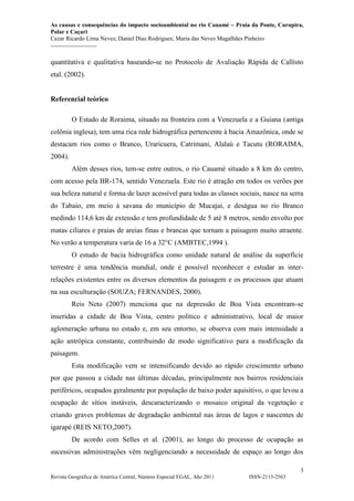 As causas e consequências do impacto socioambiental no rio Cauamé – Praia da Ponte, Curupira,
Polar e Caçari
Cezar Ricardo Lima Neves; Daniel Dias Rodrigues; Maria das Neves Magalhães Pinheiro
-----------------------
3
Revista Geográfica de América Central, Número Especial EGAL, Año 2011 ISSN-2115-2563
quantitativa e qualitativa baseando-se no Protocolo de Avaliação Rápida de Callisto
etal. (2002).
Referencial teórico
O Estado de Roraima, situado na fronteira com a Venezuela e a Guiana (antiga
colônia inglesa), tem uma rica rede hidrográfica pertencente à bacia Amazônica, onde se
destacam rios como o Branco, Uraricuera, Catrimani, Alalaú e Tacutu (RORAIMA,
2004).
Além desses rios, tem-se entre outros, o rio Cauamé situado a 8 km do centro,
com acesso pela BR-174, sentido Venezuela. Este rio é atração em todos os verões por
sua beleza natural e forma de lazer acessível para todas as classes sociais, nasce na serra
do Tabaio, em meio à savana do município de Mucajaí, e deságua no rio Branco
medindo 114,6 km de extensão e tem profundidade de 5 até 8 metros, sendo envolto por
matas ciliares e praias de areias finas e brancas que tornam a paisagem muito atraente.
No verão a temperatura varia de 16 a 32°C (AMBTEC,1994 ).
O estudo de bacia hidrográfica como unidade natural de análise da superfície
terrestre é uma tendência mundial, onde é possível reconhecer e estudar as inter-
relações existentes entre os diversos elementos da paisagem e os processos que atuam
na sua esculturação (SOUZA; FERNANDES, 2000).
Reis Neto (2007) menciona que na depressão de Boa Vista encontram-se
inseridas a cidade de Boa Vista, centro político e administrativo, local de maior
aglomeração urbana no estado e, em seu entorno, se observa com mais intensidade a
ação antrópica constante, contribuindo de modo significativo para a modificação da
paisagem.
Esta modificação vem se intensificando devido ao rápido crescimento urbano
por que passou a cidade nas últimas décadas, principalmente nos bairros residenciais
periféricos, ocupados geralmente por população de baixo poder aquisitivo, o que levou a
ocupação de sítios instáveis, descaracterizando o mosaico original da vegetação e
criando graves problemas de degradação ambiental nas áreas de lagos e nascentes de
igarapé (REIS NETO,2007).
De acordo com Selles et al. (2001), ao longo do processo de ocupação as
sucessivas administrações vêm negligenciando a necessidade de espaço ao longo dos
 