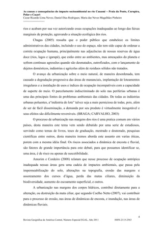 As causas e consequências do impacto socioambiental no rio Cauamé – Praia da Ponte, Curupira,
Polar e Caçari
Cezar Ricardo Lima Neves; Daniel Dias Rodrigues; Maria das Neves Magalhães Pinheiro
-----------------------
4
Revista Geográfica de América Central, Número Especial EGAL, Año 2011 ISSN-2115-2563
rios e acabam por sua vez autorizando essas ocupações inadequadas ao longo das faixas
marginais de proteção, agravando a situação ecológica dos rios.
Chagas (2005) ressalta que o poder público que estabelece os limites
administrativos das cidades, incluindo o uso do espaço, não tem sido capaz de ordenar a
correta ocupação humana, principalmente nas adjacências de nossas reservas de água
doce (rios, lagos e igarapé), que estão entre ao ambientes, mas ameaçados do planeta e
sofrem contínuas agressões quando são desmatados, eutrofizados, com o lançamento de
dejetos domésticos, indústrias e agrícolas além de resíduos sólidos não tratados.
O avanço da urbanização sobre o meio natural, de maneira desordenada, tem
causado a degradação progressiva das áreas de mananciais, implantação de loteamentos
irregulares e a instalação de usos e índices de ocupação incompatíveis com a capacidade
de suporte do meio. O parcelamento indiscriminado do solo nas periferias urbanas é
uma das principais fontes de problemas ambientais das cidades. De todas as indústrias
urbanas poluentes, a“indústria do lote” talvez seja a mais perniciosa de todas, pois, além
de ser de fácil disseminação, a demanda por seu produto é virtualmente inesgotável e
seus efeitos são dificilmente reversíveis. (BRAGA; CARVALHO, 2003)
O processo de urbanização nas margens dos rios é uma pratica comum em vários
países, desta maneira este tema vem sendo debatido por uma serie de estudiosos,
servindo como temas de livros, teses de graduação, mestrado e doutorado, pesquisas
cientificas entre outros, desta maneira iremos aborda este assunto em varias óticas,
porem com a mesma idéia final. Os riscos associados a dinâmica de encosta e fluvial,
são fatores de grande importância para este debati, para que possamos identificar se,
uma área, é de risco ou apenas de suscetibilidade.
Amorim e Cordeiro (2008) relatam que nesse processo de ocupação antrópica
inadequada nessas áreas gera uma cadeia de impactos ambientais, que passa pela
impermeabilização do solo, alterações na topografia, erosão das margens e
assoreamento dos cursos d’água, perda das matas ciliares, diminuição da
biodiversidade, aumento do escoamento superficial, e outros.
A urbanização nas margens dos corpos hídricos, contribui diretamente para a
alteração, ou destruição da mata ciliar, que segundo Coelho Netto (2007), vai contribuir
para o processo de erosão, nas áreas de dinâmicas de encosta, e inundação, nas áreas de
dinâmicas fluviais.
 