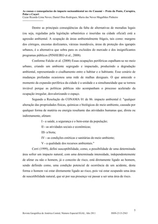 As causas e consequências do impacto socioambiental no rio Cauamé – Praia da Ponte, Curupira,
Polar e Caçari
Cezar Ricardo Lima Neves; Daniel Dias Rodrigues; Maria das Neves Magalhães Pinheiro
-----------------------
5
Revista Geográfica de América Central, Número Especial EGAL, Año 2011 ISSN-2115-2563
Dentre as principais conseqüências da falta de alternativas de moradias legais
(ou seja, reguladas pela legislação urbanística e inseridas na cidade oficial) está a
agressão ambiental. A ocupação de áreas ambientalmente frágeis, tais como: margens
dos córregos, encostas deslizantes, várzeas inundáveis, áreas de proteção dos igarapés
urbanos, é a alternativa que sobra para os excluídos do mercado e dos insignificantes
programas públicos (PINHEIRO et al., 2008).
Conforme Falcão et al. (2008) Essas ocupações periféricas espalham-se no meio
urbano, criando um ambiente segregado e impactado, produzindo a degradação
ambiental, representando o cisalhamento entre o habitar e o habitante. Esse cenário de
mudanças profundas ocasionou uma rede de malhas desiguais. O que antecede o
momento da expansão periférica da cidade é a unidade e a simultaneidade que se tornou
inviável porque as políticas públicas não acompanham o processo acelerado da
ocupação irregular, desvalorizando o espaço.
Segundo a Resolução do CONAMA 01 de 86. impacto ambiental é: "qualquer
alteração das propriedades físicas, químicas e biológicas do meio ambiente, causada por
qualquer forma de matéria ou energia resultante das atividades humanas que, direta ou
indiretamente, afetam:
I - a saúde, a segurança e o bem-estar da população;
II - as atividades sociais e econômicas;
III- a biota;
IV - as condições estéticas e sanitárias do meio ambiente;
V - a qualidade dos recursos ambientais."
Cerri (1999), defini susceptibilidade, como, a possibilidade de uma determinada
área sofrer um impacto natural, com uma determinada intensidade, independentemente
de afetar ou não o homem, já o conceito de risco, está diretamente ligado ao homem,
sendo definido como, uma condição potencial de ocorrência de um acidente, desta
forma o homem vai estar diretamente ligado ao risco, pois vai estar ocupando uma área
de suscetibilidade natural, que só por sua presença vai passar a ser uma área de risco.
 