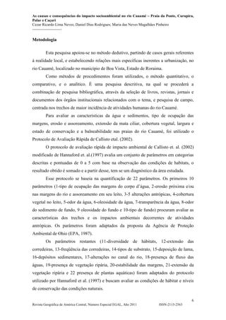 As causas e consequências do impacto socioambiental no rio Cauamé – Praia da Ponte, Curupira,
Polar e Caçari
Cezar Ricardo Lima Neves; Daniel Dias Rodrigues; Maria das Neves Magalhães Pinheiro
-----------------------
6
Revista Geográfica de América Central, Número Especial EGAL, Año 2011 ISSN-2115-2563
Metodologia
Esta pesquisa apoiou-se no método dedutivo, partindo de casos gerais referentes
à realidade local, e estabelecendo relações mais específicas inerentes a urbanização, no
rio Cauamé, localizado no município de Boa Vista, Estado de Roraima.
Como métodos de procedimentos foram utilizados, o método quantitativo, o
comparativo, e o analítico. È uma pesquisa descritiva, na qual se procederá a
combinação de pesquisa bibliográfica, através da seleção de livros, revistas, jornais e
documentos dos órgãos institucionais relacionados com o tema, e pesquisa de campo,
centrada nos trechos de maior incidência de atividades humanas do rio Cauamé.
Para avaliar as características da água e sedimentos, tipo de ocupação das
margens, erosão e assoreamento, extensão da mata ciliar, cobertura vegetal, largura e
estado de conservação e a balneabilidade nas praias do rio Cauamé, foi utilizado o
Protocolo de Avaliação Rápida de Callisto etal. (2002).
O protocolo de avaliação rápida de impacto ambiental de Callisto et. al. (2002)
modificado de Hannaford et. al.(1997) avalia um conjunto de parâmetros em categorias
descritas e pontuadas de 0 a 5 com base na observação das condições de habitats, o
resultado obtido é somado e a partir desse, tem se um diagnóstico da área estudada.
Esse protocolo se baseia na quantificação de 22 parâmetros. Os primeiros 10
parâmetros (1-tipo de ocupação das margens do corpo d’água, 2-erosão próxima e/ou
nas margens do rio e assoreamento em seu leito, 3-5 alterações antrópicas, 4-cobertura
vegetal no leito, 5-odor da água, 6-oleosidade da água, 7-transparência da água, 8-odor
do sedimento de fundo, 9 oleosidade do fundo e 10-tipo de fundo) procuram avaliar as
características dos trechos e os impactos ambientais decorrentes de atividades
antrópicas. Os parâmetros foram adaptados da proposta da Agência de Proteção
Ambiental de Ohio (EPA, 1987).
Os parâmetros restantes (11-diversidade de hábitats, 12-extensão das
corredeiras, 13-freqüência das corredeiras, 14-tipos de substrato, 15-deposição de lama,
16-depósitos sedimentares, 17-alterações no canal do rio, 18-presença de fluxo das
águas, 19-presença de vegetação ripária, 20-estabilidade das margens, 21-extensão da
vegetação ripária e 22 presença de plantas aquáticas) foram adaptados do protocolo
utilizado por Hannaford et al. (1997) e buscam avaliar as condições de hábitat e níveis
de conservação das condições naturais.
 