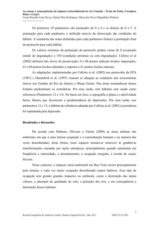 As causas e consequências do impacto socioambiental no rio Cauamé – Praia da Ponte, Curupira,
Polar e Caçari
Cezar Ricardo Lima Neves; Daniel Dias Rodrigues; Maria das Neves Magalhães Pinheiro
-----------------------
7
Revista Geográfica de América Central, Número Especial EGAL, Año 2011 ISSN-2115-2563
Os primeiros 10 parâmetros são pontuados de 0 a 4 e os demais de 0 a 5. A
pontuação para cada parâmetro é atribuída através da observação das condições do
hábitat. A somatória das notas atribuídas para cada parâmetro fornece a pontuação final
do protocolo para cada hábitat.
Os valores extremos da pontuação do protocolo podem variar de 0 (avançado
estado de degradação) a 150 (condições prístinas ou sem degradação). Callisto et al
(2002) definem três níveis de preservação: 0 a 40 pontos indicam trechos impactados,
41 a 60 pontos trechos alterados e superior a 61 pontos trechos naturais.
As adaptações implementadas por Callisto et al. (2002) nos protocolos da EPA
(1987) e Hannaford et al. (1997) visaram se adequar as condições dos ecossistemas
lóticos nos Estados do Rio de Janeiro e Minas Gerais. Nas áreas montanhosas destes
Estados predominam as corredeiras. Por essa razão, este hábitats será usado como
referencia (Parâmetros 12 e 13). Na bacia em foco, a topografia é plana e a declividade
baixa, fatores que favorecem a predominância de depressões. Por essa razão, nos
parâmetros 12 e 13, o hábitat de referência adotada por Callisto et al. (2001) (corredeira)
foi suplantada pela depressão.
Resultados e discussões
De acordo com Pinheiro, Oliveira e Falcão (2009) as áreas urbanas são
ambientes em que a uma intensa ocupação e a concentração humana e na maioria das
vezes desordenadas, desta forma, esses espaços tornam-se sensíveis às gradativas
transformações causadas por ações antrópicas, principalmente quando aumentam em
freqüência e intensidade, o desmatamento, a ocupação irregular, a erosão de canais
fluviais.
Neste contexto, o impacto sócio-ambiental em Boa Vista ocorre principalmente
pela intensa, e cada vez maior ocupação desordenada corpos hídricos. Esse tipo de
ocupação tem gerado grandes impactos no ambiente, como a destruição das matas
ciliares, a alteração da qualidade do solo, a poluição dos rios, e em conseqüência a
destruição desses habitats.
 