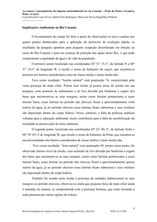 As causas e consequências do impacto socioambiental no rio Cauamé – Praia da Ponte, Curupira,
Polar e Caçari
Cezar Ricardo Lima Neves; Daniel Dias Rodrigues; Maria das Neves Magalhães Pinheiro
-----------------------
8
Revista Geográfica de América Central, Número Especial EGAL, Año 2011 ISSN-2115-2563
Implicações Ambientais no Rio Cauamé.
O levantamento de campo foi feito a partir de observações in loco e analise nos
quatro pontos demarcados para a aplicação do protocolo de avaliação rápida, os
resultados da pesquisa apontam para pequena ocupação desordenada em direção ao
curso do Rio Cauamé e para um começo de poluição das águas desse Rio, o que pode
comprometer a qualidade da água e de vida da população.
O primeiro ponto localizado nas coordenadas 02º 51’ 31,5”, de latitude N e 60º
37’ 24,3” de longitude W, e recebe o nome de balneário do caçari, que encontra-se
próximo aos bairros considerados como de classe media e classe media alta.
Teve como resultado: “trecho natural” com pontuação 74, caracterizado pela
vasta presença da mata ciliar. Porem esse trecho já possui áreas de erosão em sua
margens, com acumulo de sedimentos e de lixo deixado por banhistas e esgoto dos
bares que encontram-se as suas margens, assim como latrinas pertencentes a esses
mesmo bares, essas latrinas no período não chuvoso ficam a aproximadamente vinte
metros da água, já no período chuvoso essas latrinas ficam submersas e seus resíduos
são depositado dentro do corpo hídrico. Nesse contexto, a falta de políticas publicas
voltadas para a educação ambiental, muito contribuem para a falta de sensibilização da
sociedade na preservação do meio ambiente.
O segundo ponto, localizado nas coordenadas 02º 52’ 00, 6”, de latitude Norte e
60º 39’ 03”,5 de longitude W, que recebe o nome de balneário da Polar, que encontra-se
nas proximidades dos bairros considerados de classe media e classe media alta.
Teve como resultado: “área natural” com pontuação 69, porem nesse ponto, foi
observado intenso nível de erosão, com acúmulo de lixo deixado por banhistas e esgoto
dos bares que encontram-se as suas margens, assim como latrinas pertencentes a esses
mesmo bares, essas latrinas no período não chuvoso ficam a aproximadamente quinze
metros da água, já no período chuvoso essas latrinas ficam submersas e seus resíduos
são depositado dentro do corpo hídrico.
Também foi notado neste trecho a presença de unidades habitacionais às suas
margens no período chuvoso, observou-se ainda que pequena faixa de mata ciliar ainda
é mantida, no entanto, já comprometida com a presença humana, que estão trocando a
mata primaria por outras opções de cultura.
 