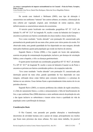 As causas e consequências do impacto socioambiental no rio Cauamé – Praia da Ponte, Curupira,
Polar e Caçari
Cezar Ricardo Lima Neves; Daniel Dias Rodrigues; Maria das Neves Magalhães Pinheiro
-----------------------
9
Revista Geográfica de América Central, Número Especial EGAL, Año 2011 ISSN-2115-2563
De acordo com Andreoli e Bollmann (2005), esse tipo de alteração é
característico nos ambientes “naturais” dos centros urbanos, no entanto, a diminuição da
área coberta por vegetação original, para introdução de outras espécies, altera
definitivamente as características naturais do ecossistema.
O terceiro ponto localizado nas coordenadas geográficas 02º 52’ 11,8”, de
latitude N e 60º 40’ 31,9” de longitude W, recebe o nome de balneário do Curupira e
encontra-se próximo aos bairros considerados de classe media e classe media baixa.
Teve como resultado: “trecho alterado” com pontuação 60, caracterizado pela
permanência de grande parte da sua mata ciliar, porem com vários pontos de erosão. Foi
observado ainda, uma grande quantidade de lixo depositado em suas margens, deixado
tanto pelos banhistas quanto pela população que reside nos bairros do entorno.
Segundo Bastos e Freitas (2006), o lixo jogado em locais não apropriados,
acarreta em perigo de contaminação da população, inclusive, por doenças de veiculação
hídrica, como a hepatite, o tifo e as doenças gastrintestinais.
O quarto ponto localizado nas coordenadas geográficas 02º 52’ 08,3”, de latitude
N e 60º 41’ 45,7” de longitude W, recebe o nome de balneário Cauamé ou da Ponte e
encontra-se próximo aos bairros considerados pobres e de ocupações indevida.
Teve como resultado: “trecho alterado” com pontuação 53, caracterizado pela
destruição parcial da mata ciliar, grande quantidade de lixo depositado em suas
margens, utilização desse corpo hídrico para consumo domestico e a presença de
latrinas no seu entorno. Essas latrinas ficam a aproximadamente trinta metros do rio em
períodos chuvoso.
Segundo Ruivo (2003), os maiores problemas das cidades da região amazônica,
é a falta de saneamento básico, a coleta e armazenamento e falta de beneficiamento do
lixo, o que conforme Dias (2004) deteriora o meio ambiente através da poluição do solo
e das águas inclusive as subterrâneas e trazem sérios riscos a qualidade de vida da
população como a proliferação de doenças.
Considerações finais
O Rio Cauamé, vem passando por grandes alterações e transformações
decorrentes de atividade humana com o passar do tempo, principalmente nos trechos
que ficam mais próximos das áreas urbanas. Por meio deste trabalho, foi possível
 