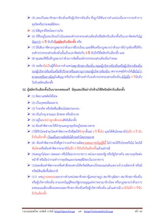 รวบรวมเผยแพรโดย ประพันธ เวารัมย http://pun.fix.gs และ http://valrom2012.fix.gs หนา 10
(4) เคยเป็นสมาชิกสภาท้องถิ่นหรือผู้บริหารท้องถิ่น ซึ่งถูกให้พ้นจากตําแหน่งเนื่องจากกระทําการ
ทุจริตหรือประพฤติมิชอบ
(5) มีสัญชาติไทยโดยการเกิด
(6) มีชื่ออยู่ในทะเบียนบ้านในเขตองค์กรปกครองส่วนท้องถิ่นที่สมัครรับเลือกตั้งเป็นเวลาติดต่อกันไม่
น้อยกว่า 1 ปี นับถึงวันสมัครรับเลือกตั้ง หรือ
(7) ได้เสียภาษีตามกฎหมายว่าด้วยภาษีโรงเรือน และที่ดินหรือกฎหมายว่าด้วยภาษีบํารุงท้องที่ให้กับ
องค์กรปกครองส่วนท้องถิ่นนั้นเป็นเวลาติดต่อกัน 3 ปี นับถึงปีที่สมัครรับเลือกตั้ง และ
(8) คุณสมบัติอื่นที่กฎหมายว่าด้วยการจัดตั้งองค์กรปกครองส่วนท้องถิ่นกําหนด
(9) จะต้องไม่เป็นผู้ที่พ้นจากตําแหน่งสมาชิกสภาท้องถิ่น คณะผู้บริหารท้องถิ่นหรือผู้บริหารท้องถิ่น
รองผู้บริหารท้องถิ่นหรือที่ปรึกษาหรือเลขานุการของผู้บริหารท้องถิ่น เพราะเหตุมีส่วนได้เสียไม่ว่า
ทางตรงหรือทางอ้อมในสัญญาหรือกิจการที่กระทํากับองค์กรปกครองส่วนท้องถิ่น ยังไม่ถึง 5 ปีนับถึง
วันรับสมัครเลือกตั้ง
52. ผู้สมัครรับเลือกตั้งเป็นนายกเทศมนตรี มีคุณสมบัติอย่างไรห้ามใช้สิทธิสมัครรับเลือกตั้ง
(1) ติดยาเสพติดให้โทษ
(2) เป็นบุคคลล้มละลาย
(3) วิกลจริต หรือจิตฟั่นเฟือนไม่สมประกอบ
(4) เป็นภิกษุ สามเณร นักพรต หรือนักบวช
(5) อยู่ในระหว่างถูกเพิกถอนสิทธิเลือกตั้ง
(6) ต้องคําพิพากษาให้จําคุกและถูกคุมขังอยู่โดยหมายศาล
(7)ได้รับโทษจําคุกโดยคําพิพากษาถึงที่สุดให้จําคุกตั้งแต่ 2 ปี ขึ้นไป และได้พ้นโทษมายังไม่ถึง 5 ปี นับ
ถึงวันเลือกตั้ง เว้นแต่ในความผิดอันได้กระทําโดยประมาท
(8) ต้องคําพิพากษาถึงที่สุดว่ากระทําความผิดตามพระราชบัญญัตินี้ ไม่ว่าจะได้รับโทษหรือไม่ โดยได้
พ้นโทษหรือต้องคําพิพากษามายังไม่ถึง 5 ปีนับถึงวันเลือกตั้งแล้วแต่กรณี
(9)เคยถูกไล่ออก ปลดออก หรือให้ออกจากราชการ หน่วยงานของรัฐ หรือรัฐวิสาหกิจ เพราะทุจริตต่อ
หน้าที่ หรือถือว่ากระทําการทุจริตและประพฤติมิชอบในวงราชการ
(10)เคยต้องคําพิพากษาหรือคําสั่งของศาลให้ทรัพย์สินตกเป็นของแผ่นดินเพราะร่ํารวยผิดปกติ หรือมี
ทรัพย์สินเพิ่มขึ้นผิดปกติ
(11) เคยถูกถอดถอนออกจากตําแหน่งสมาชิกสภาผู้แทนราษฎร สมาชิกวุฒิสภา สมาชิกสภาท้องถิ่น
หรือผู้บริหารท้องถิ่น ตามบทบัญญัติของรัฐธรรมนูญแห่งราชอาณาจักรไทย หรือกฎหมายว่าด้วยการ
ลงคะแนนเสียงเพื่อถอดถอนสมาชิกสภาท้องถิ่นหรือผู้บริหารท้องถิ่น แล้วแต่กรณี มายังไม่ถึง 5 ปีนับ
ถึงวันเลือกตั้ง
 