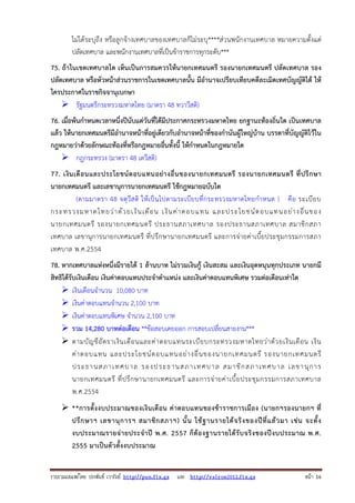 รวบรวมเผยแพรโดย ประพันธ เวารัมย http://pun.fix.gs และ http://valrom2012.fix.gs หนา 16
ไม่ได้ระบุถึง หรือลูกจ้างเทศบาลของเทศบาลก็ไม่ระบุ****ส่วนพนักงานเทศบาล หมายความตั้งแต่
ปลัดเทศบาล และพนักงานเทศบาลที่เป็นข้าราชการทุกระดับ***
75. ถ้าในเขตเทศบาลใด เห็นเป็นการสมควรให้นายกเทศมนตรี รองนายกเทศมนตรี ปลัดเทศบาล รอง
ปลัดเทศบาล หรือหัวหน้าส่วนราชการในเขตเทศบาลนั้น มีอํานาจเปรียบเทียบคดีละเมิดเทศบัญญัติได้ ให้
ใครประกาศในราชกิจจานุเบกษา
รัฐมนตรีกระทรวงมหาดไทย (มาตรา 48 ทวาวีสติ)
76. เมื่อพ้นกําหนดเวลาหนึ่งปีนับแต่วันที่ได้มีประกาศกระทรวงมหาดไทย ยกฐานะท้องถิ่นใด เป็นเทศบาล
แล้ว ให้นายกเทศมนตรีมีอํานาจหน้าที่อยู่เดียวกับอํานาจหน้าที่ของกํานันผู้ใหญ่บ้าน บรรดาที่บัญญัติไว้ใน
กฎหมายว่าด้วยลักษณะท้องที่หรือกฎหมายอื่นทั้งนี้ ให้กําหนดในกฎหมายใด
กฎกระทรวง (มาตรา 48 เตวีสติ)
77. เงินเดือนและประโยชน์ตอบแทนอย่างอื่นของนายกเทศมนตรี รองนายกเทศมนตรี ที่ปรึกษา
นายกเทศมนตรี และเลขานุการนายกเทศมนตรี ใช้กฎหมายฉบับใด
(ตามมาตรา 48 จตุวีสติ ให้เป็นไปตามระเบียบที่กระทรวงมหาดไทยกําหนด ) คือ ระเบียบ
กระทรวงมหาดไทยว่าด้วยเงินเดือน เงินค่าตอบแทน และประโยชน์ตอบแทนอย่างอื่นของ
นายกเทศมนตรี รองนายกเทศมนตรี ประธานสภาเทศบาล รองประธานสภาเทศบาล สมาชิกสภา
เทศบาล เลขานุการนายกเทศมนตรี ที่ปรึกษานายกเทศมนตรี และการจ่ายค่าเบี้ยประชุมกรรมการสภา
เทศบาล พ.ศ.2554
78. หากเทศบาลแห่งหนึ่งมีรายได้ 1 ล้านบาท ไม่รวมเงินกู้ เงินสะสม และเงินอุดหนุนทุกประเภท นายกมี
สิทธิได้รับเงินเดือน เงินค่าตอบแทนประจําตําแหน่ง และเงินค่าตอบแทนพิเศษ รวมต่อเดือนเท่าใด
เงินเดือนจํานวน 10,080 บาท
เงินค่าตอบแทนจํานวน 2,100 บาท
เงินค่าตอบแทนพิเศษ จํานวน 2,100 บาท
รวม 14,280 บาทต่อเดือน **ข้อสอบเคยออก การสอบเปลี่ยนสายงาน***
ตามบัญชีอัตราเงินเดือนและค่าตอบแทนระเบียบกระทรวงมหาดไทยว่าด้วยเงินเดือน เงิน
ค่าตอบแทน และประโยชน์ตอบแทนอย่างอื่นของนายกเทศมนตรี รองนายกเทศมนตรี
ประธานสภาเทศบาล รองประธานสภาเทศบาล สมาชิกสภาเทศบาล เลขานุการ
นายกเทศมนตรี ที่ปรึกษานายกเทศมนตรี และการจ่ายค่าเบี้ยประชุมกรรมการสภาเทศบาล
พ.ศ.2554
**การตั้งงบประมาณของเงินเดือน ค่าตอบแทนของข้าราชการเมือง (นายกฯรองนายกฯ ที่
ปรึกษาฯ เลขานุการฯ สมาชิกสภาฯ) นั้น ใช้ฐานรายได้จริงของปีที่แล้วมา เช่น จะตั้ง
งบประมาณรายจ่ายประจําปี พ.ศ. 2557 ก็ต้องฐานรายได้รับจริงของปีงบประมาณ พ.ศ.
2555 มาเป็นตัวตั้งงบประมาณ
 