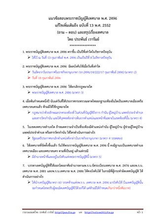 รวบรวมเผยแพรโดย ประพันธ เวารัมย http://pun.fix.gs และ http://valrom2012.fix.gs หนา 1
แนวข้อสอบพระราชบัญญัติเทศบาล พ.ศ. 2496
แก้ไขเพิ่มเติมถึง ฉบับที่ 13 พ.ศ. 2552
(ถาม – ตอบ) และสรุปเรื่องเทศบาล
โดย ประพันธ์ เวารัมย์
****************
1. พระราชบัญญัติเทศบาล พ.ศ. 2496 ตราขึ้น เป็นปีที่เท่าใดในรัชกาลปัจจุบัน
ให้ไว้ ณ วันที่ 13 กุมภาพันธ์ พ.ศ. 2496 เป็นเป็นปีที่ 8 ในรัชกาลปัจจุบัน
2. พระราชบัญญัติเทศบาล พ.ศ. 2496 มีผลบังคับใช้เมื่อวันที่เท่าใด
วันถัดจากวันประกาศในราชกิจจานุเบกษา (รก.2496/14/222/17 กุมภาพันธ์ 2496) (มาตรา 2)
วันที่ 18 กุมภาพันธ์ 2496
3. พระราชบัญญัติเทศบาล พ.ศ. 2496 ให้ยกเลิกกฎหมายใด
พระราชบัญญัติเทศบาล พ.ศ. 2486 (มาตรา 3)
4. เมื่อพ้นกําหนดหนึ่งปี นับแต่วันที่ได้ประกาศกระทรวงมหาดไทยยกฐานะท้องถิ่นใดเป็นเทศบาลเมืองหรือ
เทศบาลนครแล้ว ห้ามมิให้ใช้กฎหมายใด
กฎหมายว่าด้วยลักษณะปกครองท้องที่ ในส่วนที่บัญญัติถึงการ กํานัน ผู้ใหญ่บ้าน แพทย์ประจําตําบล
และสารวัตรกํานัน และให้บุคคลดังกล่าวพ้นจากตําแหน่งและหน้าที่เฉพาะในเขตท้องที่นั้น (มาตรา 4)
5. ในเขตเทศบาลตําบลใด ถ้าหมดความจําเป็นที่จะต้องมีตําแหน่งกํานัน ผู้ใหญ่บ้าน ผู้ช่วยผู้ใหญ่บ้าน
แพทย์ประจําตําบล หรือสารวัตรกํานัน ให้ใครดําเนินการอย่างไร
รัฐมนตรีประกาศยกเลิกตําแหน่งดังกล่าวในราชกิจจานุเบกษา (มาตรา 4 วรรคสอง)
6. ให้เทศบาลที่จัดตั้งขึ้นแล้ว วันใช้พระราชบัญญัติเทศบาล พ.ศ. 2496 นี้ คงมีฐานะเป็นเทศบาลตําบล
เทศบาลเมือง และเทศบาลนคร ตามที่เป็นอยู่ แล้วแต่กรณี
มีอํานาจหน้าที่และอยู่ในบังคับแห่งพระราชบัญญัตินี้ (มาตรา 5)
7. บรรดาเทศบัญญัติที่ได้ออกโดยอาศัยอํานาจตามพ.ร.บ.จัดระเบียบเทศบาล พ.ศ. 2476 และพ.ร.บ.
เทศบาล พ.ศ. 2481 และพ.ร.บ.เทศบาล พ.ศ. 2486 ให้คงบังคับได้ ในกรณีที่ผู้กระทําผิดเทศบัญญัติ ให้
ดําเนินการอย่างไร
ให้นําบทบัญญัติมาตรา 60 วรรคท้ายแห่งพ.ร.บ. เทศบาล พ.ศ. 2496 มาบังคับใช้ (ในเทศบัญญัตินั้น
จะกําหนดโทษปรับผู้ละเมิดเทศบัญญัติไว้ด้วยก็ได้ แต่ห้ามมิให้กําหนดเกินกว่าหนึ่งพันบาท)
 