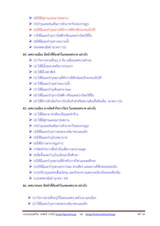รวบรวมเผยแพรโดย ประพันธ เวารัมย http://pun.fix.gs และ http://valrom2012.fix.gs หนา 19
(4)ให้มีสุสานและฌาปนสถาน
(5)บํารุงและส่งเสริมการทํามาหากินของราษฎร
(6)ให้มีและบํารุงสถานที่ทําการพิทักษ์รักษาคนเจ็บไข้
(7)ให้มีและบํารุงการไฟฟ้าหรือแสงสว่างโดยวิธีอื่น
(8)ให้มีและบํารุงทางระบายน้ํา
(9)เทศพาณิชย์ (มาตรา 51)
84. เทศบาลเมือง มีหน้าที่ต้องทําในเขตเทศบาล อย่างไร
(1) กิจการตามที่ระบุ 9 ข้อ เหมือนเทศบาลตําบล
(2) ให้มีน้ําสะอาดหรือการประปา
(3) ให้มีโรงฆ่าสัตว์
(5) ให้มีและบํารุงสถานที่ทําการพิทักษ์และรักษาคนเจ็บไข้
(6) ให้มีและบํารุงทางระบายน้ํา
(7) ให้มีและบํารุงส้วมสาธารณะ
(8) ให้มีและบํารุงการไฟฟ้า หรือแสงสว่างโดยวิธีอื่น
(9) ให้มีการดําเนินกิจการโรงรับจํานําหรือสถานสินเชื่อท้องถิ่น (มาตรา 53)
85. เทศบาลเมือง อาจจัดทํากิจการใดๆ ในเขตเทศบาล อย่างไร
(1) ให้มีตลาด ท่าเทียบเรือและท่าข้าม
(2) ให้มีสุสานและฌาปนสถาน
(3)บํารุงและส่งเสริมการทํามาหากินของราษฎร
(4)ให้มีและบํารุงการสงเคราะห์มารดาและเด็ก
(5)ให้มีและบํารุงโรงพยาบาล
(6)ให้มีการสาธารณูปการ
(7)จัดทํากิจการซึ่งจําเป็นเพื่อการสาธารณสุข
(8)จัดตั้งและบํารุงโรงเรียนอาชีวศึกษา
(9)ให้มีและบํารุงสถานที่สําหรับการกีฬาและพลศึกษา
(10)ให้มีและบํารุงสวนสาธารณะ สวนสัตว์ และสถานที่พักผ่อนหย่อนใจ
(11)ปรับปรุงแหล่งเสื่อมโทรม และรักษาความสะอาดเรียบร้อยของท้องถิ่น
(12)เทศพาณิชย์ (มาตรา 54)
86. เทศบาลนคร มีหน้าที่ต้องทําในเขตเทศบาล อย่างไร
(1) กิจการตามที่ระบุไว้ในของเทศบาลตําบล และเมือง
(2) ให้มีและบํารุงการสงเคราะห์มารดาและเด็ก
 