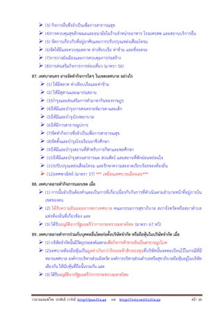 รวบรวมเผยแพรโดย ประพันธ เวารัมย http://pun.fix.gs และ http://valrom2012.fix.gs หนา 20
(3) กิจการอื่นซึ่งจําเป็นเพื่อการสาธารณสุข
(4)การควบคุมสุขลักษณะและอนามัยในร้านจําหน่ายอาหาร โรงมหรสพ และสถานบริการอื่น
(5) จัดการเกี่ยวกับที่อยู่อาศัยและการปรับปรุงแหล่งเสื่อมโทรม
(6)จัดให้มีและควบคุมตลาด ท่าเทียบเรือ ท่าข้าม และที่จอดรถ
(7)การวางผังเมืองและการควบคุมการก่อสร้าง
(8)การส่งเสริมกิจการการท่องเที่ยว (มาตรา 56)
87. เทศบาลนคร อาจจัดทํากิจการใดๆ ในเขตเทศบาล อย่างไร
(1) ให้มีตลาด ท่าเทียบเรือและท่าข้าม
(2) ให้มีสุสานและฌาปนสถาน
(3)บํารุงและส่งเสริมการทํามาหากินของราษฎร
(4)ให้มีและบํารุงการสงเคราะห์มารดาและเด็ก
(5)ให้มีและบํารุงโรงพยาบาล
(6)ให้มีการสาธารณูปการ
(7)จัดทํากิจการซึ่งจําเป็นเพื่อการสาธารณสุข
(8)จัดตั้งและบํารุงโรงเรียนอาชีวศึกษา
(9)ให้มีและบํารุงสถานที่สําหรับการกีฬาและพลศึกษา
(10)ให้มีและบํารุงสวนสาธารณะ สวนสัตว์ และสถานที่พักผ่อนหย่อนใจ
(11)ปรับปรุงแหล่งเสื่อมโทรม และรักษาความสะอาดเรียบร้อยของท้องถิ่น
(12)เทศพาณิชย์ (มาตรา 57) *** เหมือนเทศบาลเมืองเลย***
88. เทศบาลอาจทํากิจการนอกเขต เมื่อ
(1) การนั้นจําเป็นต้องทําและเป็นการที่เกี่ยวเนื่องกับกิจการที่ดําเนินตามอํานาจหน้าที่อยู่ภายใน
เขตของตน
(2) ได้รับความยินยอมจากสภาเทศบาล คณะกรรมการสุขาภิบาล สภาจังหวัดหรือสภาตําบล
แห่งท้องถิ่นที่เกี่ยวข้อง และ
(3) ได้รับอนุมัติจากรัฐมนตรีว่าการกระทรวงมหาดไทย (มาตรา 67 ทวิ)
89. เทศบาลอาจทําการร่วมกับบุคคลอื่นโดยก่อตั้งบริษัทจํากัด หรือถือหุ้นในบริษัทจํากัด เมื่อ
(1) บริษัทจํากัดนั้นมีวัตถุประสงค์เฉพาะเพื่อกิจการค้าขายอันเป็นสาธารณูปโภค
(2)เทศบาลต้องถือหุ้นเป็นมูลค่าเกินกว่าร้อยละห้าสิบของทุนที่บริษัทนั้นจดทะเบียนไว้ในกรณีที่มี
หลายเทศบาล องค์การบริหารส่วนจังหวัด องค์การบริหารส่วนตําบลหรือสุขาภิบาลถือหุ้นอยู่ในบริษัท
เดียวกัน ให้นับหุ้นที่ถือนั้นรวมกัน และ
(3) ได้รับอนุมัติจากรัฐมนตรีว่าการกระทรวงมหาดไทย
 