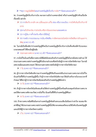 รวบรวมเผยแพรโดย ประพันธ เวารัมย http://pun.fix.gs และ http://valrom2012.fix.gs หนา 22
**สรุป ราษฎรไม่มีสิทธิเสนอร่างเทศบัญญัติเกี่ยวกับการเงิน*** ข้อสอบเคยออกแล้ว**
96 ร่างเทศบัญญัติเกี่ยวกับการเงิน หมายความถึงร่างเทศพาณิชย์ หรือร่างเทศบัญญัติว่าด้วยเรื่องใด
เรื่องหนึ่ง อย่างไร
(1) การจัดเก็บ ยกเลิก ลด เปลี่ยนแปลง แก้ไข ผ่อน หรือวางระเบียบ การบังคับอันเกี่ยวกับภาษี
อากร
(2)การเก็บรักษาเงิน การจ่ายเงิน หรือการโอนงบประมาณของเทศบาล
(3) การกู้เงิน การค้ําประกัน หรือการใช้เงินกู้
(4) การคลัง การงบประมาณ การเงิน ทรัพย์สิน การจัดหาผลประโยชน์จากทรัพย์สินการจ้างและการ
พัสดุ (มาตรา 61 ตรี)
96 ในกรณีเป็นที่สงสัยว่าร่างเทศบัญญัติใดเป็นร่างเทศบัญญัติเกี่ยวกับการเงินที่จะต้องมีคํารับรองของ
นายกเทศมนตรี ให้ใครเป็นผู้นิจฉัย
ประธานสภาเทศบาล (มาตรา 61 ตรี) **ข้อสอบเคยออกแล้ว**
97. ภายในกี่วันนับแต่วันที่สภาเทศบาลได้มีมติเห็นชอบดัวยกับร่างเทศบัญญัติใดในกรณีเทศบาลตําบล ให้
ประธานสภาเทศบาลส่งร่างเทศบัญญัติไปยังนายอําเภอเพื่อส่งไปยังผู้ว่าราชการจังหวัดพิจารณา ในกรณี
เทศบาลเมืองและเทศบาลนคร ให้ประธานสภาเทศบาลส่งไปยังผู้ว่าราชการจังหวัดพิจารณา
7 วัน (มาตรา 62) **ข้อสอบเคยออกแล้ว**
98. ผู้ว่าราชการจังหวัดต้องพิจารณาร่างเทศบัญญัติให้เสร็จและส่งคืนประธานสภาเทศบาลภายในกี่วัน
นับแต่วันที่ได้รับร่างเทศบัญญัตินั้น ถ้าผู้ว่าราชการจังหวัดไม่พิจารณาให้แล้วเสร็จภายในระยะเวลาที่
กําหนด ให้ถือว่าผู้ว่าราชการจังหวัดเห็นชอบด้วยกับร่างเทศบัญญัติดังกล่าว
15 วัน (มาตรา 62) **ข้อสอบเคยออกแล้ว**
99. ถ้าผู้ว่าราชการจังหวัดไม่เห็นชอบด้วยให้ส่งร่างเทศบัญญัตินั้นพร้อมด้วยเหตุผลไปยังสภาเทศบาล
และให้สภาเทศบาลพิจารณาใหม่ ภายในกี่วัน นับแต่วันที่ได้รับร่างเทศบัญญัติคืนมา
30 วัน (มาตรา 62) **ข้อสอบเคยออกแล้ว**
100. ถ้าสภาเทศบาลมีมติยืนยันตามร่างเทศบัญญัติเดิมด้วยคะแนนเสียงไม่น้อยกว่าเท่าใด ของสมาชิก
เท่าที่มีอยู่ ให้ประธานสภาเทศบาลส่งร่างเทศบัญญัตินั้นให้นายกเทศมนตรีลงนามใช้บังคับเป็นเทศบัญญัติ
และแจ้งให้ผู้ว่าราชการจังหวัดทราบต่อไป
2 ใน 3 (มาตรา 62) **ข้อสอบเคยออกแล้ว**
 
