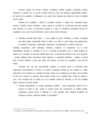 11
Conform opiniei lui George Antoniu, cauzalitatea juridică aparţine specificului societal,
substratul ei acţional este cel social, un fapt social care cade sub incidenţa reglementărilor juridice,
iar raportul de cauzalitate se înfăţişează ca un raport între acţiunea unui subiect de drept şi rezultatul
acestei acţiuni.
Noţiunea de cauzălitate a apărut in activitatea practică a omului care, acţionand asupra
naturii cu anumite obiecte materiale, a ajuns treptat la concluzia că un fenomen provoacă apariţia
altui fenomen; iar odată cu dezvoltarea gandirii s-a ajuns la formularea principiului universal al
cauzalităţii, care arată că toate fenomenele apar ca efect al altor fenomene
4. Vinovăţia autorului faptei ilicite - a fost definită de prof. Gh.Mihai ca atribut al atitudinii
unei fiinţe umane responsabile, liberă in spirit şi act, faţă cu vorba, fapta sau/şi gindul,cărora
le imprimă o interpretare subiectuală valorizatoare incompatibilă cu valorile universale.
Analizind răspunderea civilă delictuală, M.Eliescu menţiona că răspunderea are la bază
imputabilitatea greşelii, ce semnifică că cel ce a pricinuit un prejudiciu avea o voinţă luminată de
raţiune care ii permitea să prevadă urmările faptei sale, să deosebească binele de rău, căci “greşeala”
– noţiune utilizată pentru desemnarea laturii subiective a răspunderii delictuale – implică, in primul
rind, un factor intelectiv şi apoi unul volitiv, prin urmare, un proces de conştiinţă şi apoi unul de
voinţă.
Vinovăţia este una din caracteristicile esenţiale cu ajutorul căreia se determină fapta
antisocială şi periculozitatea ei. Pentru a se stabili o răspundere juridică nu este suficient ca o faptă
antisocială să fie săvârşită de o anumită persoană, trebuie să se stabilească şi că fapta a fost săvârşită
în mod voit. Voinţa de a produce efecte juridice trebuie să se manifeste liber. Numai în situaţia în
care a fost săvârşită atât cu voinţă cât şi cu conştiinţă vorbim de vinovăţie, ca una din condiţiile
faptei cauzatoare de efecte juridice.
5. Absenţa împrejurărilor ce exclude răspunderea juridică – aceste împrejurări, deferă de la o
ramură de drept la alta. Astfel, în dreptul penal, din considerenţe de politică penală,
răspunderea penală poate fi înlăturată în cazul amnistiei, lipsa plîngerii prealabile sau
retragerea acesteia, împăcarea părţilor şi prescripţiei12.
12 I. Craiovan. Tratat elementar de teorie generală a dreptului, curs universitar. Ed. AlllBeck, Bucureşti 2001, p.287
 