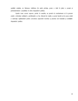 13
opiniilor amintite, ne înlesnesc reliefarea (în unele privinţe, poate o dată în plus) a esenţei şi
particularităţilor cauzalităţii în sfera răspunderii juridice.
Aşadar toate aceste aspecte, privite în ansablu, ne permit să concluzionam că în prezent
există o abordare neliniară a problemelor ce fac obiectul de studiu a acestei lucrări şi de aceea există
o motivaţie suplimentară pentru cercetarea aspectelor teoretice şi practice ale temeiului şi condiţiilor
răspunderii juridice.
 