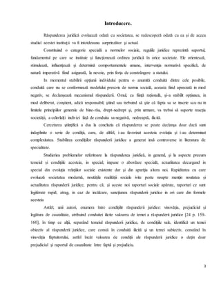 3
Introducere.
Răspunderea juridică evoluează odată cu societatea, se redescoperă odată cu ea şi de aceea
studiul acestei instituţii va fi intotdeauna surprinzător şi actual.
Constituind o categorie specială a normelor sociale, regulile juridice reprezintă suportul,
fundamentul pe care se instituie şi funcţionează ordinea juridică în orice societate. Ele orientează,
stimulează, influenţează şi determină comportamentele umane, intervenţia normativă specifică, de
natură imperativă fiind asigurată, la nevoie, prin forţa de constrângere a statului.
In momentul stabilirii opţiunii individului pentru o anumită conduită dintre cele posibile,
conduită care nu se conformează modelului prescris de norma socială, aceasta fiind apreciată in mod
negativ, se declanşează mecanismul răspunderii. Omul, ca fiinţă raţională, şi-a stabilit opţiunea, in
mod deliberat, conştient, adică responsabil, ştiind sau trebuind să ştie că fapta sa se inscrie sau nu in
limitele principiilor generale de bine-rău, drept-nedrept şi, prin urmare, va trebui să suporte reacţia
societăţii, a celorlalţi indivizi faţă de conduita sa negativă, nedreaptă, ilicită.
Cercetarea ştiinţifică a dus la concluzia că răspunderea se poate declanşa doar dacă sunt
indeplinite o serie de condiţii, care, de altfel, i-au favorizat acesteia evoluţia şi i-au determinat
complexitatea. Stabilirea condiţiilor răspunderii juridice a generat insă controverse in literatura de
specialitate.
Studieriea problemelor referitoare la răspunderea juridică, in general, şi la aspecte precum
temeiul şi condiţiile acesteia, in special, impune o abordare specială, actualitatea decurgand in
special din evoluţia relaţiilor sociale existente dar şi din apariţia altora noi. Rapiditatea cu care
evolueză societatea modernă, noutăţile realităţii sociale ivite peste noapte menţin noutatea şi
actualitatea răspunderii juridice, pentru că, şi aceste noi raporturi sociale apărute, raporturi ce sunt
legiferate rapid, atrag, in caz de incălcare, sancţiunea răspunderii juridice in ori care din formele
acesteia
Astfel, unii autori, enumera între condiţiile răspunderii juridice: vinovăţia, prejudiciul şi
legătura de cauzalitate, atribuind conduitei ilicite valoarea de temei a răspunderii juridice [24 p. 159-
160], în timp ce alţii, separând temeiul răspunderii juridice, de condiţiile sale, identifică un temei
obiectiv al răspunderii juridice, care constă în conduită ilicită şi un temei subiectiv, constând în
vinovăţia făptuitorului, astfel încât valoarea de condiţii ale răspunderii juridice o deţin doar
prejudiciul şi raportul de cauzalitate între faptă şi prejudiciu.
 