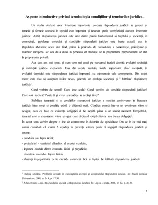 4
Aspecte introductive privind terminologia condiţiilor şi temeiurilor juridice.
Un studiu dedicat unor fenomene importante precum răspunderea juridică in general şi
temeiul şi formele acesteia in special este important şi necesar graţie complexităţii acestor fenomene
juridice. Astfel, răspunderea juridică este unul dintre pilonii fundamentali ai dreptului şi societăţii, in
consecinţă, problema temeiului şi condiţiilor răspunderii juridice este foarte actuală atat in
Republica Moldova; acest stat fiind, prima in perioada de consolidare a democraţiei, principiilor şi
valorilor europene, iar cea de-a doua in perioada de tranziţie de la proprietatea preponderent de stat
la proprietatea privată.
Aşa cum am mai spus, şi cum vom mai arată pe parcursul lucrării datorită evoluţiei societăţii
şi instituţiile juridice evoluează. Una din aceste instituţii, foarte importantă, chiar esenţială, în
evoluţiei dreptului este răspunderea juridică împreună cu elementele sale componente. Din acest
motiv este vital să adaptăm noilor nevoi, generate de evoluţia societăţii, şi ” bătrâna” răspundere
juridică1.
Cand vorbim de temei? Care este acela? Cand vorbim de condiţiile răspunderii juridice?
Care sunt acestea? Poate fi şi temei şi condiţie in acelaşi timp?
Stabilirea temeiului şi a condiţiilor răspunderii juridice a suscitat controverse in literatura
juridică între temei şi condiţie există o diferenţă netă. Condiţia constă într-un un eveniment viitor şi
nesigur, ceea ce face ca existenţa obligaţiei să fie incertă până la un anumit moment. Dimpotrivă,
temeiul este un eveniment viitor şi sigur care afectează exigibilitatea sau durata obligaţie2.
În acest sens vorbim despre o line de controverse în doctrina de specialitate. Din ce în ce mai muţi
autori consideră că există 5 condiţii în prezenţa cărora poate fi angajată răspunderea juridică şi
anume:
- conduita sau fapta ilicită;
- prejudiciul - rezultatul dăunător al acestei conduite;
- legătura cauzală dintre conduita ilicită şi prejudiciu;
- vinovăţia autorului faptei ilicite;
- absenţa împrejurărilor ce fie exclude caracterul ilicit al faptei, fie înlătură răspunderea juridică
1 Baltag Dumitru. Probleme actuale in cunoaşterea esenţei şi conţinutului răspunderii juridice. In: Studii Juridice
Universitare, 2009, nr 3- 4, p. 17-30.
2 Artene Diana Anca. Răspunderea socială şi răspunderea juridică. In: Legea şi viaţa, 2011, nr. 12, p. 26-31.
 