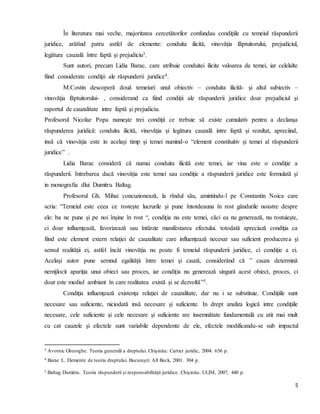 5
În literatura mai veche, majoritatea cercetătorilor confundau condiţiile cu temeiul răspunderii
juridice, arătînd patru astfel de elemente: conduita ilicită, vinovăţia făptuitorului, prejudiciul,
legătura cauzală între faptă şi prejudiciu3.
Sunt autori, precum Lidia Barac, care atribuie conduitei ilicite valoarea de temei, iar celelalte
fiind considerate condiţii ale răspunderii juridice4.
M.Costin descoperă două temeiuri: unul obiectiv – conduita ilicită- şi altul subiectiv –
vinovăţia făptuitorului- , considerand ca fiind condiţii ale răspunderii juridice doar prejudiciul şi
raportul de cauzalitate intre faptă şi prejudiciu.
Profesorul Nicolae Popa numeşte trei condiţii ce trebuie să existe cumulativ pentru a declanşa
răspunderea juridică: conduita ilicită, vinovăţia şi legătura cauzală intre faptă şi rezultat, apreciind,
insă că vinovăţia este in acelaşi timp şi temei numind-o “element constituitiv şi temei al răspunderii
juridice” .
Lidia Barac consideră că numai conduita ilicită este temei, iar vina este o condiţie a
răspunderii. Intrebarea dacă vinovăţia este temei sau condiţie a răspunderii juridice este formulată şi
in monografia dlui Dumitru Baltag.
Profesorul Gh. Mihai concuzionează, la rîndul său, amintindu-l pe Constantin Noica care
scria: “Temeiul este ceea ce rosteşte lucrurile şi pune întotdeauna în rost găndurile noastre despre
ele: ba ne pune şi pe noi înşine în rost “, condiţia nu este temei, căci ea nu generează, nu rostuieşte,
ci doar influenţează, favorizează sau întărzie manifestarea efectului. totodată apreciază condiţia ca
fiind este element extern relaţiei de cauzalitate care influenţează necesar sau suficient producerea şi
sensul realităţii ei, astfel încât vinovăţia nu poate fi temeiul răspunderii juridice, ci condiţie a ei.
Acelaşi autor pune semnul egalităţii între temei şi cauză, considerând că ” cauza determină
nemijlocit apariţia unui obiect sau proces, iar condiţia nu generează singură acest obiect, proces, ci
doar este mediul ambiant în care realitatea există şi se dezvoltă”5.
Condiţia influenţează existenţa relaţiei de cauzalitate, dar nu i se substituie. Condiţiile sunt
necesare sau suficiente, niciodată insă necesare şi suficiente. In drept analiza logică intre condiţiile
necesare, cele suficiente şi cele necesare şi suficiente are insemnătate fundamentală cu atit mai mult
cu cat cauzele şi efectele sunt variabile dependente de ele, efectele modificandu-se sub impactul
3 Avornic Gheorghe. Teoria generală a dreptului. Chişinău: Cartier juridic, 2004. 656 p.
4 Barac L. Elemente de teoria dreptului. Bucureşti: All Beck, 2001. 304 p.
5 Baltag Dumitru. Teoria răspunderii şi responsabilităţii juridice. Chişinău: ULIM, 2007, 440 p.
 