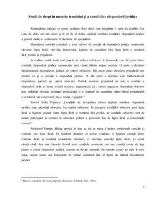 7
Studii de drept în materia temeiului şi a condiţiilor răspunderii juridice
Răspunderea juridică se poate declanşa doar dacă sunt îndeplinite o serie de condiţii. Aşa
cum, de altfel, am mai aratat şi în cel de al doilea capitolul stabilirea condiţiilor răspunderii juridice
a general multiple controverse în literatura de specialitate.
Majoritatea autorilor consideră a avea valoare de condiţii ale răspunderii juridice următoarele
elemente: fapta ilicită, vinovăţia făptuitorului, legătura de cauzalitate între fapta ilicită şi rezultatul
ilicit produs şi prejudiciul.
In realitate există două mari puncte de vedere referitoare la elementele care fac parte dintre
condiţiile răspunderii juridice circumscrise unei viziuni diferite asupra acesteia. O parte a doctrinei
fundamentează răspunderea juridică pe criterii subiective. Din acest punct devedere prejudiciul este
analizat ca şi o condiţie a răspunderii juridice. O altă parte a doctrinei care fundamentează
răspunderea juridică pe criterii obiective. Potrivit acestora prejudiciul nu este o condiţie a
răspunderii civile ci insuşi temeiul acesteia, argumentand că , pentru angajarea răspunderii obiective
este suficientă dovada existenţei prejudiciului şi a legăturii de cauzalitate dintre faptul prejudiciabil
şi rezultatul său concretizat intr-o daună, o pagubă 8.
Potrivit Sofiei Popescu: „Condiţiile de îndeplinirea cărora depinde stabilirea răspunderii
juridice sunt: a)condiţii obiective, b) condiţii subiective. În categoria condiţiilor obiective intră fapta
ilicită şi legătura cauzală dintre fapta ilicită şi rezultatul ilicit produs, iar condiţiile subiective sunt de
natură psihologică şi constau în atitudinea psihică a persoanei faţa de fapta ilicită şi consecinţele
acesteia”
Profesorul Dumitru Baltag aprecia în teza sa că: ar putea fi incluse următoarele condiţii: a)
conduita sau fapta ilicită; b) rezultatul dăunător al acestei conduite; c) legătura cauzală dintre
conduita ilicită şi rezultatul socialmente dăunător; d) vinovăţia autorului faptei ilicite; e) există
situaţii când, deşi sunt întrunite formal toate condiţiile enumerate mai sus, condiţii cerute de lege
pentru a exista răspundere juridică, aceasta nu devine operantă din anumite cauze, pe care le cere
legea, aceste cauze sau împrejurări fie exclud caracterul ilicit al faptei, fie înlătură răspunderea
juridică.
8 Barac L. Elemente de teoria dreptului. Bucureşti: All Beck, 2001. 304 p.
 