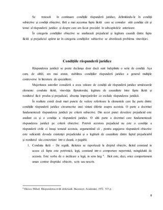 8
Se tratează în continuare condiţiile răspunderii juridice, delimitându-le în condiţii
subiective şi condiţii obiective, fără a mai accentua fapta ilicită care se consider atât condiţie cât şi
temei al răspunderii juridice şi despre care am facut precizări în subcapitolele anterioare.
În categoria condiţiilor obiective se analizează prejudiciul şi legătura cauzală dintre fapta
ilicită şi prejudiciul apărut iar în categoria condiţiilor subiective se abordează problema vinovăţiei.
Condiţiile răspunderii juridice
Răspunderea juridică se poate declanşa doar dacă sunt îndeplinite o serie de condiţii. Aşa
cum, de altfel, am mai aratat, stabilirea condiţiilor răspunderii juridice a general multiple
controverse în literatura de specialitate.
Majoritatea autorilor consideră a avea valoare de condiţii ale răspunderii juridice următoarele
elemente: conduita ilicită, vinovăţia făptuitorului, legătura de cauzalitate între fapta ilicită şi
rezultatul ilicit produs şi prejudicial, absenţa împrejurărilor ce exclude răspunderea juridică.
În realitate există două mari puncte de vedere referitoare la elementele care fac parte dintre
condiţiile răspunderii juridice circumscrise unei viziuni diferite asupra acesteia. O parte a doctrinei
fundamentează răspunderea juridică pe criterii subiective. Din acest punct devedere prejudiciul este
analizat ca şi o condiţie a răspunderii juridice. O altă parte a doctrinei care fundamentează
răspunderea juridică pe criterii obiective. Potrivit acestora prejudiciul nu este o condiţie a
răspunderii civile ci însuşi temeiul acesteia, argumentând că , pentru angajarea răspunderii obiective
este suficientă dovada existenţei prejudiciului şi a legăturii de cauzalitate dintre faptul prejudiciabil
şi rezultatul său concretizat într-o daună, o pagubă.
1. Conduita ilictă - De regulă, ilicitatea se raportează la dreptul obiectiv, ilicitul constand in
aceea că fapta este potrivnică, legii, constand intr-o comportare nepermisă, neingăduită de
aceasta. Este vorba de o incălcare a legii, in sens larg 9. Ilicit este, deci, orice comportament
uman contrar dreptului obiectiv, scris sau nescris.
9 Eliescu Mihail. Răspunderea civilă delictuală. Bucureşti: Academiei, 1972. 515 p.
 