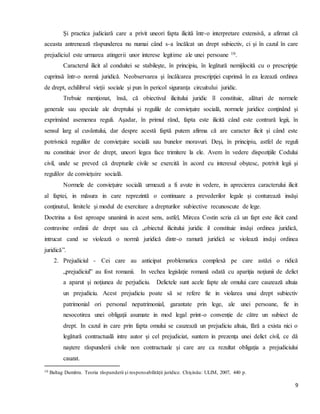 9
Şi practica judiciară care a privit uneori fapta ilicită într-o interpretare extensivă, a afirmat că
aceasta antrenează răspunderea nu numai când s-a încălcat un drept subiectiv, ci şi în cazul în care
prejudiciul este urmarea atingerii unor interese legitime ale unei persoane 10.
Caracterul ilicit al conduitei se stabileşte, în principiu, în legătură nemijlocită cu o prescripţie
cuprinsă într-o normă juridică. Neobservarea şi încălcarea prescripţiei cuprinsă în ea lezează ordinea
de drept, echilibrul vieţii sociale şi pun în pericol siguranţa circuitului juridic.
Trebuie menţionat, însă, că obiectivul ilicitului juridic îl constituie, alături de normele
generale sau speciale ale dreptului şi regulile de convieţuire socială, normele juridice conţinând şi
exprimând asemenea reguli. Aşadar, în primul rând, fapta este ilicită când este contrară legii, în
sensul larg al cuvântului, dar despre acestă faptă putem afirma că are caracter ilicit şi când este
potrivnică regulilor de convieţuire socială sau bunelor moravuri. Deşi, în principiu, astfel de reguli
nu constituie izvor de drept, uneori legea face trimitere la ele. Avem în vedere dispoziţiile Codului
civil, unde se preved că drepturile civile se exercită în acord cu interesul obştesc, potrivit legii şi
regulilor de convieţuire socială.
Normele de convieţuire socială urmează a fi avute in vedere, in aprecierea caracterului ilicit
al faptei, in măsura in care reprezintă o continuare a prevederilor legale şi conturează insăşi
conţinutul, limitele şi modul de exercitare a drepturilor subiective recunoscute de lege.
Doctrina a fost aproape unanimă in acest sens, astfel, Mircea Costin scria că un fapt este ilicit cand
contravine ordinii de drept sau că „obiectul ilicitului juridic il constituie insăşi ordinea juridică,
intrucat cand se violează o normă juridică dintr-o ramură juridică se violează insăşi ordinea
juridică”.
2. Prejudiciul - Cei care au anticipat problematica complexă pe care astăzi o ridică
„prejudiciul” au fost romanii. In vechea legislaţie romană odată cu apariţia noţiunii de delict
a aparut şi noţiunea de perjudiciu. Delictele sunt acele fapte ale omului care cauzează altuia
un prejudiciu. Acest prejudiciu poate să se refere fie in violarea unui drept subiectiv
patrimonial ori personal nepatrimonial, garantate prin lege, ale unei persoane, fie in
nesocotirea unei obligaţii asumate in mod legal print-o convenţie de către un subiect de
drept. In cazul in care prin fapta omului se cauzează un prejudiciu altuia, fără a exista nici o
legătură contractuală intre autor şi cel prejudiciat, suntem in prezenţa unei delict civil, ce dă
naştere răspunderii civile non contractuale şi care are ca rezultat obligaţia a prejudiciului
cauzat.
10 Baltag Dumitru. Teoria răspunderii şi responsabilităţii juridice. Chişinău: ULIM, 2007, 440 p.
 