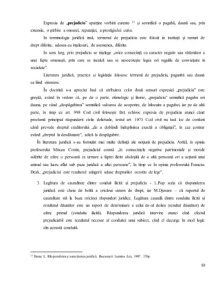 10
Expresia de „prejudiciu” aparţine vorbirii curente 11 şi semnifică o pagubă, daună sau, prin
extensie, o ştirbire a onoarei, reputaţiei, a prestigiului cuiva.
In terminologia juridică insă, termenul de prejudiciu este folosit in instituţii şi ramuri de
drept diferite, adesea cu inţelesuri, de asemenea, diferite.
In sens larg, prin prejudiciu se inţelege „orice consecinţă cu caracter negativ sau vătămător a
unei fapte omeneşti, prin care se incalcă sau se nesocoteşte legea ori regulile de convieţuire in
societate”.
Literatura juridică, practica şi legislaţia folosesc termenii de prejudiciu, pagunbă sau daună
ca fiind sinonimi.
În doctrină s-a apreciat însă că atribuirea celor două sensuri expresiei „prejudiciu” este
greşită, având în vedere că, pe de o parte, etimologic şi literar, „prejudiciu” semnifică paguba ori
dauna, pe când „despăgubirea” semnifică valoarea de acoperire, de înlocuire a pagubei, iar pe de altă
parte, în timp ce art. 998 Cod civil foloseşte fără echivoc expresia de prejudiciu atunci când
proclamă principiul răspunderii civile delictuale, textul art. 1073 Cod civil nu lasă loc de confuzii
când prevede dreptul creditorului „de a dobândi îndeplinirea exactă a obligaţiei”, în caz contrar
având „dreptul la desdăunare”, adică la despăgubire.
În literatura juridică s-au formulat mai multe definiţii ale noţiunii de prejudiciu. Astfel, în opinia
profesorului Mircea Costin, prejudiciul constă „în consecinţele negative patrimoniale şi morale
suferite de către o persoană ca urmare a faptei ilicite săvârşită de o altă persoană ori a acţiunii unui
animal sau lucru aflat sub paza juridică a altei persoane”, în timp ce în opinia profesorului Francisc
Deak, „prejudiciul este rezultatul atingerii aduse drepturilor ocrotite de lege”.
3. Legătura de cauzalitate dintre conduit ilicită şi prejudiciu - L.Pop scria că răspunderea
juridică este cheia de boltă a oricărui sistem de drept, iar M.Djuvara – că raportul de
cauzalitate stă la baza oricărei răspunderi juridice. Legătura cauzală dintre conduita ilicită şi
rezultatul dăunător este un raport de determinare a celui de-al doilea (rezultat dăunător) de
către primul (conduita ilicită). Răspunderea juridică intervine atunci cînd efectul
prejudiciabil este rezultatul necesar al conduitei unui subiect, cînd el decurge în mod logic
din această conduită.
11 Barac L. Răspunderea şi sancţiunea juridică. Bucureşti: Lumina Lex, 1997. 376p.
 