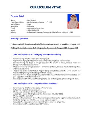 CURRICULUM VITAE
Personal Detail
Name : Neni Susanti
Place, Date of Birth : Bandar Lampung, February 11th
1990
Marital Status : Single
Nationality : Indonesia
E-mail : susantiineni@gmail.com
Mobile : +6282281631238
Address : JL.Swadaya IV, Cakung, Pulogadung –Jakarta Timur, Indonesia 13920
Working Experience
PT. Daekyung Indah Heavy Industry (Staff of Engineering Departement) 13 May 2013 – 1 August 2014
PT. Sharp Electronics Indonesia (Staff of Engineering Departement) 4 August 2014 – 3 August 2016
Jobs Description Of PT. Daekyung Indah Heavy Industry
 Person in charge (PIC) for handle some clients project.
 Coordination of project and communication with client during design and fabrication.
 Prepare drawing and design of strength calculation for Column or Tower, Pressure Vessel and
Storage Tank and related documents.
 Check and review of strength calculation for Column or Tower, Pressure Vessel and Storage Tank
and related documents.
 Prepare and review Final or As Built Program Design Strength Calculation for Tower, Column, and
Vessel, and Engineering Practice Design for finally project.
 Prepare and review design strength calculation and drawing for Platform or Ladder included clip and
pipe support clip for Platform or Ladder.
 Prepare document for Minutes of Meeting (MOM), Kick of Meeting (KOM) for meeting with client.
Jobs Description Of PT. Sharp Electronics Indonesia
 Person in charge (PIC) for handle cooling prformance test.
 Refrigerator tests before mass production.
 Making a test paln before doing refrigerator test.
 Analyzing the results of testing to according the standard (ISO, JIS and EIC).
 Making report for results test.
 Making a refrigerator before doing refrigerator test, submit sample for export model and SNI patent.
 Handle for changes associated the new part of cooling to supplier.
 Calculation for energy consumption and winding temperature of refrigerator.
 Prepare document for export sample and SNI patent.
 