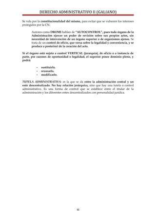 DERECHO ADMINISTRATIVO II (GALIANO)
Se vela por la constitucionalidad del mismo, para evitar que se vulneren los intereses
protegidos por la CN.
Autores como DROMI hablan de “AUTOCONTROL”, pues todo órgano de la
Administración ejercer un poder de revisión sobre sus propios actos, sin
necesidad de intervención de un órgano superior o de organismos ajenos. Se
trata de un control de oficio, que versa sobre la legalidad y conveniencia, y se
produce a posteriori de la creación del acto.
Si el órgano está sujeto a control VERTICAL (jerarquía), de oficio o a instancia de
parte, por razones de oportunidad o legalidad, el superior posee dominio pleno, y
podrá:
- sustituirlo.
- revocarlo.
- modificarlo.
TUTELA ADMINISTRATIVA: es la que se da entre la administración central y un
ente descentralizado. No hay relación jerárquica, sino que hay una tutela o control
administrativo. Es una forma de control que se establece entre el titular de la
administración y los diferentes entes descentralizados con personalidad jurídica.
11
 