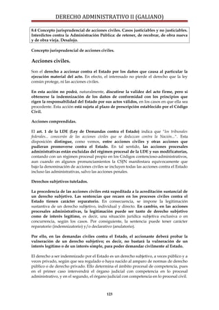 DERECHO ADMINISTRATIVO II (GALIANO)
8.4 Concepto jurisprudencial de acciones civiles. Casos justiciables y no justiciables.
Interdictos contra la Administración Pública: de retener, de recobrar, de obra nueva
y de obra vieja. Desalojo.
Concepto jurisprudencial de acciones civiles.
Acciones civiles.
Son el derecho a accionar contra el Estado por los daños que causa al particular la
ejecución material del acto. En efecto, el interesado no pierde el derecho que la ley
común protege, ni las acciones civiles.
En esta acción no podrá, naturalmente, discutirse la validez del acto firme, pero sí
obtenerse la indemnización de los daños de conformidad con los principios que
rigen la responsabilidad del Estado por sus actos válidos, en los casos en que ella sea
procedente. Esta acción está sujeta al plazo de prescripción establecido por el Código
Civil.
Acciones comprendidas.
El art. 1 de la LDE (Ley de Demandas contra el Estado) indica que "los tribunales
federales... conocerán de las acciones civiles que se deduzcan contra la Nación...". Esta
disposición distingue, como vemos, entre acciones civiles y otras acciones que
pudieran promoverse contra el Estado. En tal sentido, las acciones procesales
administrativas están excluidas del régimen procesal de la LDE y sus modificatorias,
contando con un régimen procesal propio en los Códigos contencioso-administrativos,
aun cuando en algunos pronunciamientos la CSJN manifestara equívocamente que
bajo la denominación de acciones civiles se incluyen todas las acciones contra el Estado
incluso las administrativas, salvo las acciones penales.
Derechos subjetivos tutelados.
La procedencia de las acciones civiles está supeditada a la acreditación sustancial de
un derecho subjetivo. Las sentencias que recaen en los procesos civiles contra el
Estado tienen carácter reparatorio. En consecuencia, se impone la legitimación
sustantiva de un derecho subjetivo, individual y directo. En cambio, en las acciones
procesales administrativas, la legitimación puede ser tanto de derecho subjetivo
como de interés legítimo, es decir, una situación jurídica subjetiva exclusiva o en
concurrencia, según los casos. Por consiguiente, la sentencia puede tener carácter
reparatorio (indemnizatorio) y/o declarativo (anulatorio).
Por ello, en las demandas civiles contra el Estado, el accionante deberá probar la
vulneración de un derecho subjetivo; es decir, no bastará la vulneración de un
interés legítimo o de un interés simple, para poder demandar civilmente al Estado.
El derecho a ser indemnizado por el Estado es un derecho subjetivo, a veces público y a
veces privado, según que sea regulado o haya nacido al amparo de normas de derecho
público o de derecho privado. Ello determina el ámbito procesal de competencia, pues
en el primer caso intervendrá el órgano judicial con competencia en lo procesal
administrativo, y en el segundo, el órgano judicial con competencia en lo procesal civil.
123
 