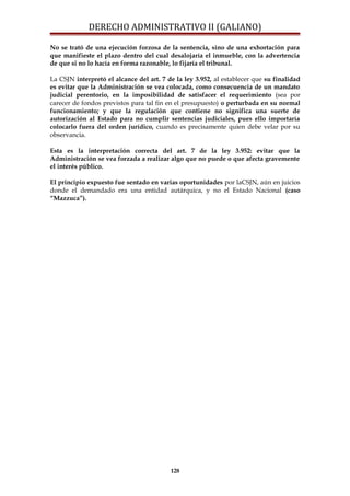 DERECHO ADMINISTRATIVO II (GALIANO)
No se trató de una ejecución forzosa de la sentencia, sino de una exhortación para
que manifieste el plazo dentro del cual desalojaría el inmueble, con la advertencia
de que si no lo hacía en forma razonable, lo fijaría el tribunal.
La CSJN interpretó el alcance del art. 7 de la ley 3.952, al establecer que su finalidad
es evitar que la Administración se vea colocada, como consecuencia de un mandato
judicial perentorio, en la imposibilidad de satisfacer el requerimiento (sea por
carecer de fondos previstos para tal fin en el presupuesto) o perturbada en su normal
funcionamiento; y que la regulación que contiene no significa una suerte de
autorización al Estado para no cumplir sentencias judiciales, pues ello importaría
colocarlo fuera del orden jurídico, cuando es precisamente quien debe velar por su
observancia.
Esta es la interpretación correcta del art. 7 de la ley 3.952: evitar que la
Administración se vea forzada a realizar algo que no puede o que afecta gravemente
el interés público.
El principio expuesto fue sentado en varias oportunidades por laCSJN, aún en juicios
donde el demandado era una entidad autárquica, y no el Estado Nacional (caso
“Mazzuca”).
128
 