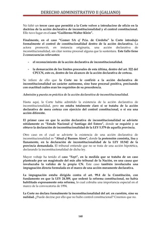 DERECHO ADMINISTRATIVO II (GALIANO)
No faltó un tercer caso que permitió a la Corte volver a introducirse de oficio en la
doctrina de la acción declarativa de inconstitucionalidad y el control constitucional.
Ello tuvo lugar en el caso “Guillermo Walter Klein”.
Finalmente, en el caso “Gomer SA c/ Pcia. de Córdoba” la Corte introdujo
formalmente el control de constitucionalidad dentro de la acción declarativa. La
actora promovió, en instancia originaria, una acción declarativa de
inconstitucionalidad, sin citar norma procesal alguna que la sustentara. Este fallo tiene
2 consecuencias relevantes:
- el reconocimiento de la acción declarativa de inconstitucionalidad.
- la demarcación de los límites procesales de esta última, dentro del art. 322 del
CPCCN, esto es, dentro de los alcances de la acción declarativa de certeza.
Se infiere de ello que la Corte no le confirió a la acción declarativa de
inconstitucionalidad un carácter autónomo, sino base procesal positiva, precisando
con exactitud cuáles eran los requisitos de su procedencia.
Admisión y puesta en práctica de la acción declarativa de inconstitucionalidad.
Hasta aquí, la Corte había admitido la existencia de la acción declarativa de
inconstitucionalidad, pero no estaba totalmente claro si se trataba de la acción
declarativa de mera certeza con ejercicio del control constitucional, o si era una
acción diferente.
El primer caso en que la acción declarativa de inconstitucionalidad se advierte
nítidamente es “Estado Nacional c/ Santiago del Estero”, donde se requirió y se
obtuvo la declaración de inconstitucionalidad de la LEY 5.379 de aquella provincia.
Otro caso en el cual se advierte la existencia de una acción declarativa de
inconstitucionalidad es “Abud c/ Buenos Aires”, donde la pretensión consistía, lisa y
llanamente, en la declaración de inconstitucionalidad de la LEY 10.542 de la
provincia demandada. El tribunal entiende que no se trata de una acción hipotética,
declarando la inconstitucionalidad de dicha ley.
Mayor voltaje ha tenido el caso “Fayt”, en la medida que se trataba de un caso
planteado por un magistrado del más alto tribunal de la Nación, en una causa que
involucraba la validez de la propia CN. Este caso también involucraba una
impugnación directa formulada en el marco de una acción meramente declarativa.
La impugnación estaba dirigida contra el art. 99.4 de la Constitución, con
fundamento en que la LEY 24.309, que ordenó la reforma constitucional, no había
habilitado expresamente esta reforma, lo cual cobraba una importancia especial en el
marco de la convocatoria de 1994.
La Corte no declara formalmente la inconstitucionalidad del art. en cuestión, sino su
nulidad. ¿Puede decirse por ello que no hubo control constitucional? Creemos que no.
140
 