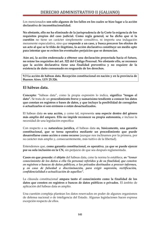 DERECHO ADMINISTRATIVO II (GALIANO)
Los mencionados son sólo algunos de los fallos en los cuales se hizo lugar a la acción
declarativa de inconstitucionalidad.
No obstante, ello no ha eliminado de la jurisprudencia de la Corte la exigencia de los
requisitos propios del caso judicial. Como regla general, se ha dicho que si la
cuestión no tiene un carácter simplemente consultivo, ni importa una indagación
meramente especulativa, sino que responde a un caso, y busca precaver los efectos de
un acto al que se le tilda de ilegítimo, la acción declarativa constituye un medio apto
para intentar que se eviten los eventuales perjuicios que se denuncian.
Aún así, la acción enderezada a obtener una declaración proyectada hacia el futuro,
no reúne los requisitos del art. 322 del Código Procesal. No obstante ello, se reconoce
que la acción declarativa tiene una finalidad preventiva y no requiere de la
existencia de daño consumado en resguardo de los derechos.
9.3 La acción de hábeas data. Recepción constitucional en nación y en la provincia de
Buenos Aires. LEY 25.326.
El hábeas data.
Concepto: “hábeas data”, como la propia expresión lo indica, significa “tengas el
dato”. Se trata de un procedimiento breve y sumarísimo tendiente a conocer los datos
que constan en registros o bases de datos, y que incluye la posibilidad de corregirlos
o actualizarlos si son erróneos o están desactualizados.
El hábeas data es una acción, y como tal, representa una especie dentro del género
más amplio del amparo. Ello no impide reconocer su propia autonomía, e incluso la
necesidad de una legislación específica
Con respecto a su naturaleza jurídica, el hábeas data es, básicamente, una garantía
constitucional, que se torna operativa mediante un procedimiento que puede
desarrollarse como acción o como recurso (aunque nos inclinamos por la primera, por
su carácter más amplio y, consecuentemente, más tuitivo de la libertad).
Entendemos que, como garantía constitucional, es operativa, ya que se puede ejercer
por su sola inclusión en la CN, sin perjuicio de que sea después reglamentada.
Casos en que procede: el objeto del hábeas data, cono la norma lo establece, es “tomar
conocimiento de los datos a ella (la persona) referidos y de su finalidad, que consten
en registros o bancos de datos públicos, o los privados destinados a proveer informes,
y en caso de falsedad o discriminación, para exigir supresión, rectificación,
confidencialidad o actualización de aquellos”.
La cláusula constitucional ampara tanto el conocimiento como la finalidad de los
datos que consten en registros o bancos de datos públicos o privados. El ámbito de
aplicación del hábeas data es amplio.
Una cuestión compleja plantean los datos reservados en poder de algunos organismos
de defensa nacional o de inteligencia del Estado. Algunas legislaciones hacen expresa
excepción respecto de ellos.
141
 