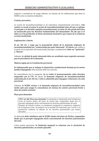 DERECHO ADMINISTRATIVO II (GALIANO)
respecto a normativas de rango inferior, en función de las atribuciones que tiene la
SCJBA como su máximo intérprete.
Carácter preventivo.
La acción de inconstitucionalidad es de naturaleza eminentemente preventiva. Este
carácter se revela al actuar la acción de inconstitucionalidad antes de que se aplique
el precepto o la decisión reputada inconstitucional, en tanto de ella pueda derivarse
un menoscabo para los derechos fundamentales del demandante. De ahí que si el
daño ya se ha producido, el efecto meramente declarativo que emana de la sentencia
se torna insuficiente.
Legitimación e interés.
El art. 161 inc. 1 exige que la prescripción objeto de la demanda originaria de
inconstitucionalidad sea “controvertida por parte interesada”. El interés que califica a
la parte en la expresión del mencionado precepto constitucional debe ser “particular”
y “directo”
Además, la calidad de parte interesada debe ser acreditada como requisito necesario
para la procedencia de la demanda.
Materia regida por la Constitución provincial.
Es indispensable que se indique la disposición constitucional afectada por la norma
jurídica impugnada. Esta mención debe ser concreta.
En concordancia con lo expuesto, no es viable el pronunciamiento sobre derechos
amparados por la CN. En efecto, la demanda originaria de inconstitucionalidad
autorizada por el art. 161 inc. 1 sólo es admisible para impugnar violaciones a la carta
provincial.
Además, la SCJBA excluye a la demanda originaria de inconstitucionalidad como
medio apto para juzgar la concordancia de normas de carácter provincial frente a
otras de carácter nacional.
Plazo para demandar.
CPCC art. 684. Plazo para demandar: La demanda se interpondrá ante la Suprema
Corte de Justicia dentro del plazo de treinta días, computados desde que el
precepto impugnado afecte concretamente los derechos patrimoniales del actor.
Después de vencido el plazo, se considerará extinguida la competencia originaria
de la Suprema Corte, sin perjuicio de la facultad del interesado para ocurrir a la
jurisdicción ordinaria en defensa de los derechos patrimoniales que estime
afectados.
La demanda debe entablarse ante la SCJBA dentro del plazo de 30 días, computados
desde que el precepto impugnado afecte concretamente los derechos patrimoniales
del actor.
Como puede apreciarse, la limitación temporal se relaciona con la afectación de
derechos patrimoniales, no siendo aplicable:
145
 