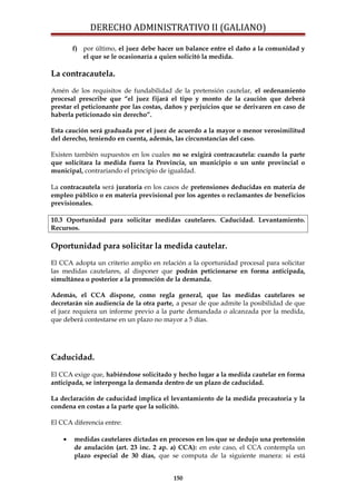 DERECHO ADMINISTRATIVO II (GALIANO)
f) por último, el juez debe hacer un balance entre el daño a la comunidad y
el que se le ocasionaría a quien solicitó la medida.
La contracautela.
Amén de los requisitos de fundabilidad de la pretensión cautelar, el ordenamiento
procesal prescribe que “el juez fijará el tipo y monto de la caución que deberá
prestar el peticionante por las costas, daños y perjuicios que se derivaren en caso de
haberla peticionado sin derecho”.
Esta caución será graduada por el juez de acuerdo a la mayor o menor verosimilitud
del derecho, teniendo en cuenta, además, las circunstancias del caso.
Existen también supuestos en los cuales no se exigirá contracautela: cuando la parte
que solicitara la medida fuera la Provincia, un municipio o un unte provincial o
municipal, contrariando el principio de igualdad.
La contracautela será juratoria en los casos de pretensiones deducidas en materia de
empleo público o en materia previsional por los agentes o reclamantes de beneficios
previsionales.
10.3 Oportunidad para solicitar medidas cautelares. Caducidad. Levantamiento.
Recursos.
Oportunidad para solicitar la medida cautelar.
El CCA adopta un criterio amplio en relación a la oportunidad procesal para solicitar
las medidas cautelares, al disponer que podrán peticionarse en forma anticipada,
simultánea o posterior a la promoción de la demanda.
Además, el CCA dispone, como regla general, que las medidas cautelares se
decretarán sin audiencia de la otra parte, a pesar de que admite la posibilidad de que
el juez requiera un informe previo a la parte demandada o alcanzada por la medida,
que deberá contestarse en un plazo no mayor a 5 días.
Caducidad.
El CCA exige que, habiéndose solicitado y hecho lugar a la medida cautelar en forma
anticipada, se interponga la demanda dentro de un plazo de caducidad.
La declaración de caducidad implica el levantamiento de la medida precautoria y la
condena en costas a la parte que la solicitó.
El CCA diferencia entre:
• medidas cautelares dictadas en procesos en los que se dedujo una pretensión
de anulación (art. 23 inc. 2 ap. a) CCA): en este caso, el CCA contempla un
plazo especial de 30 días, que se computa de la siguiente manera: si está
150
 